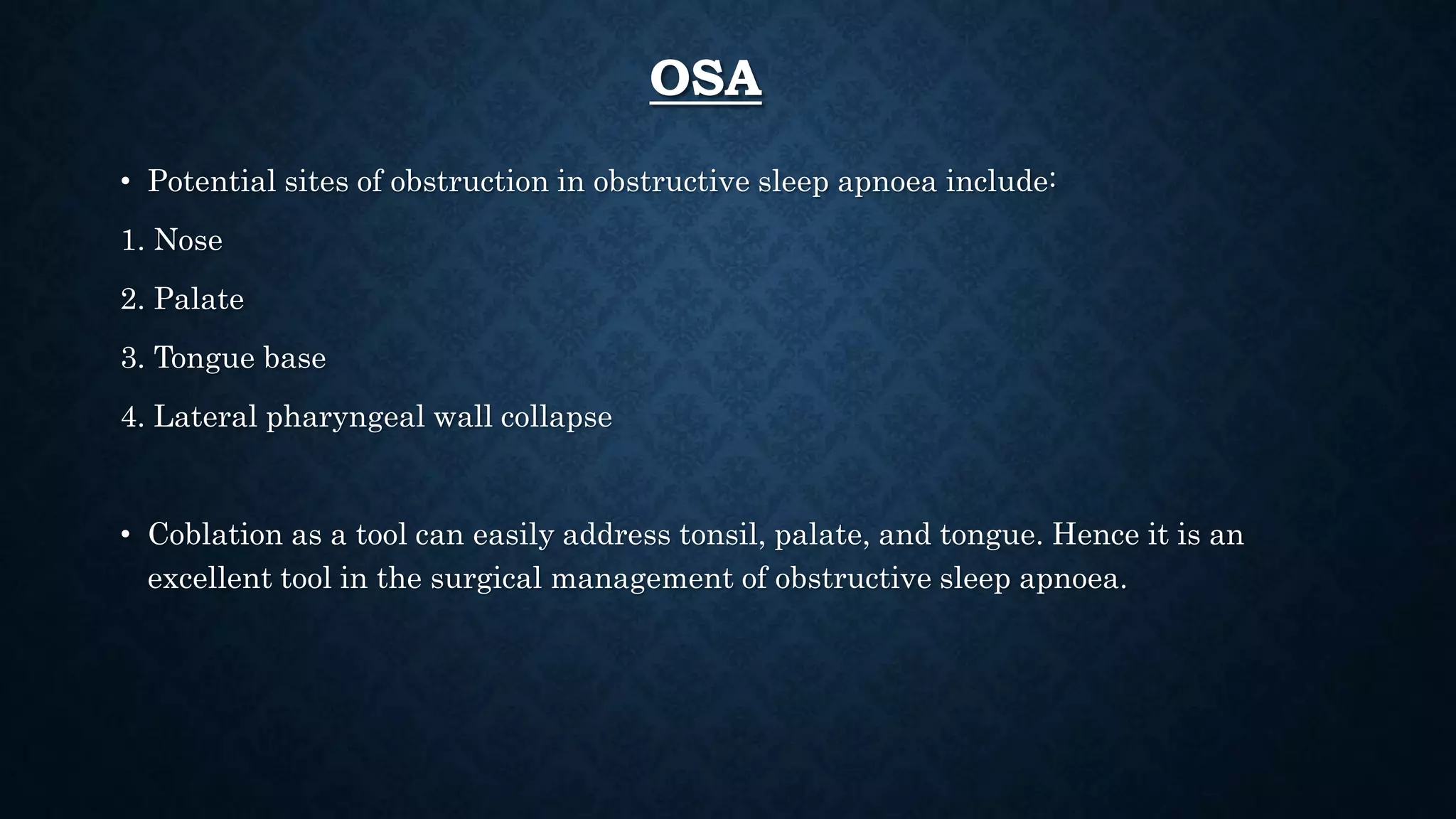 OSA
• Potential sites of obstruction in obstructive sleep apnoea include:
1. Nose
2. Palate
3. Tongue base
4. Lateral pharyngeal wall collapse
• Coblation as a tool can easily address tonsil, palate, and tongue. Hence it is an
excellent tool in the surgical management of obstructive sleep apnoea.
 