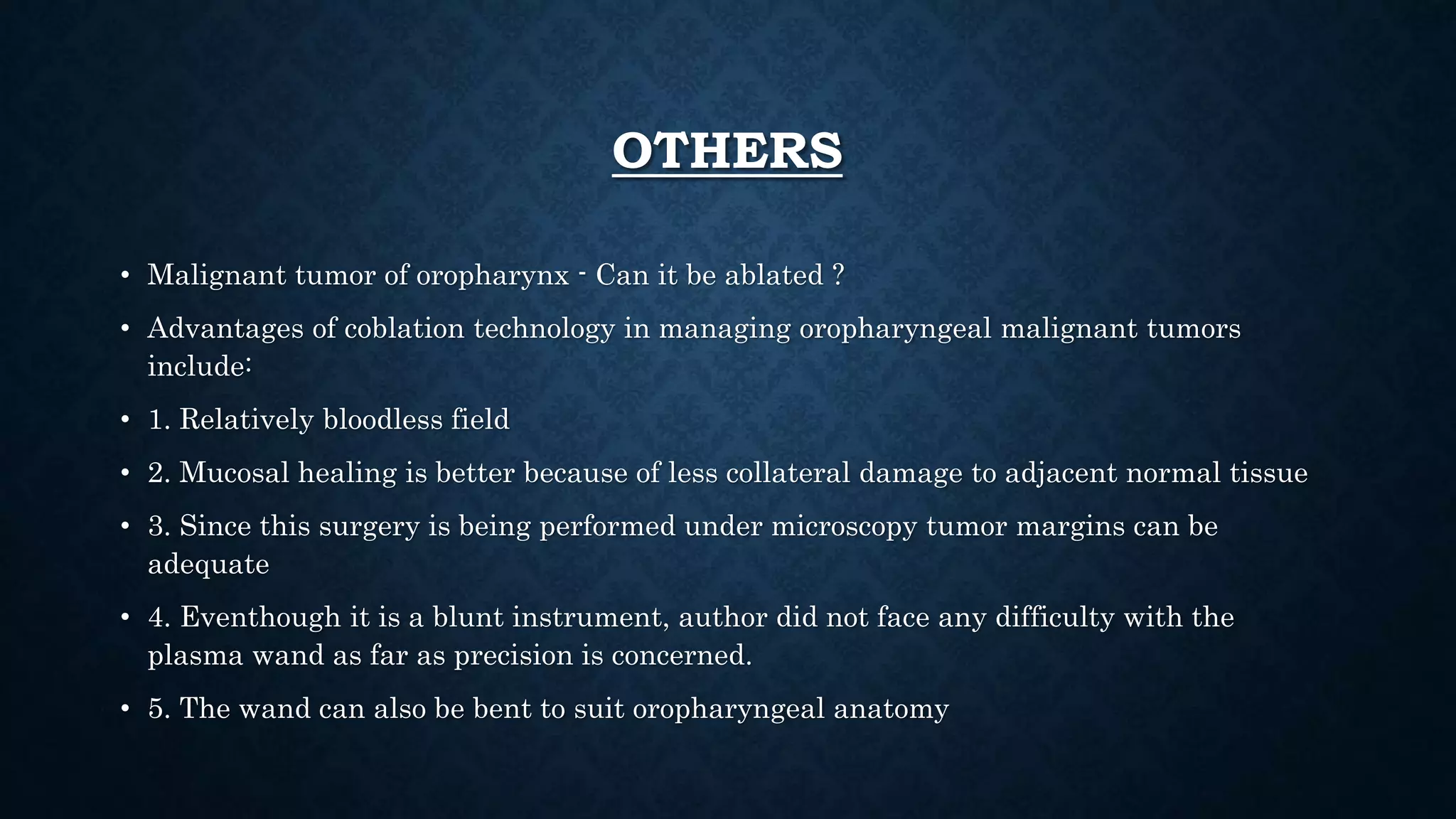 OTHERS
• Malignant tumor of oropharynx - Can it be ablated ?
• Advantages of coblation technology in managing oropharyngeal malignant tumors
include:
• 1. Relatively bloodless field
• 2. Mucosal healing is better because of less collateral damage to adjacent normal tissue
• 3. Since this surgery is being performed under microscopy tumor margins can be
adequate
• 4. Eventhough it is a blunt instrument, author did not face any difficulty with the
plasma wand as far as precision is concerned.
• 5. The wand can also be bent to suit oropharyngeal anatomy
 