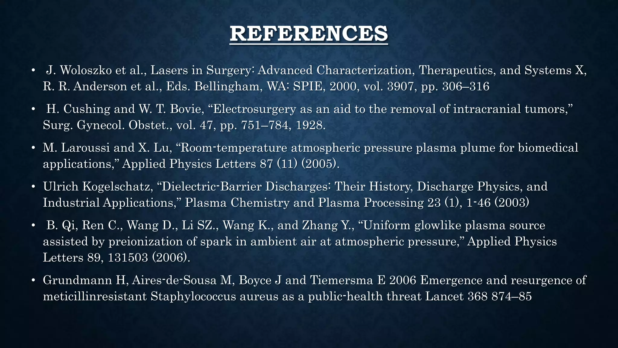 REFERENCES
• J. Woloszko et al., Lasers in Surgery: Advanced Characterization, Therapeutics, and Systems X,
R. R. Anderson et al., Eds. Bellingham, WA: SPIE, 2000, vol. 3907, pp. 306–316
• H. Cushing and W. T. Bovie, “Electrosurgery as an aid to the removal of intracranial tumors,”
Surg. Gynecol. Obstet., vol. 47, pp. 751–784, 1928.
• M. Laroussi and X. Lu, “Room-temperature atmospheric pressure plasma plume for biomedical
applications,” Applied Physics Letters 87 (11) (2005).
• Ulrich Kogelschatz, “Dielectric-Barrier Discharges: Their History, Discharge Physics, and
Industrial Applications,” Plasma Chemistry and Plasma Processing 23 (1), 1-46 (2003)
• B. Qi, Ren C., Wang D., Li SZ., Wang K., and Zhang Y., “Uniform glowlike plasma source
assisted by preionization of spark in ambient air at atmospheric pressure,” Applied Physics
Letters 89, 131503 (2006).
• Grundmann H, Aires-de-Sousa M, Boyce J and Tiemersma E 2006 Emergence and resurgence of
meticillinresistant Staphylococcus aureus as a public-health threat Lancet 368 874–85
 