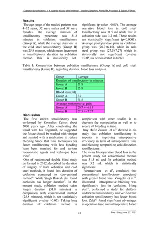 Coblation tonsillectomy, is it superior to cold steel method? Haider S Hashim, Ahmed M Al-Abbasi & Sabah Al-Urabi
Bas J Surg,June, 27, 2021
43
Results
The age range of the studied patients was
4–32 years, 52 were males and 38 were
females. The average duration of
tonsillectomy procedure was 31.8
minutes in coblation tonsillectomy
(Group A), while the average duration in
the cold steel tonsillectomy (Group B)
was 25.8 minutes, which meant increment
in tonsillectomy duration in coblation
method. This is statistically not
significant (p-value >0.05). The average
operative blood loss in cold steel
tonsillectomy was 31.5 ml while that in
coblation side was 3.2 ml. These results
are statistically significant (p<0.0001).
Average postoperative pain in coblation
group was (20.7±6.15), while in cold
steel group was (27.5±7.27) which is
statistically not significant (p-value
>0.05) as demonstrated in table I.
Table I: Comparison between coblation tonsillectomy (Group A) and cold steel
tonsillectomy (Group B), regarding duration, blood loss and pain.
Group Average
Duration of tonsillectomy in minutes
Group A 31.8
Group B 25.8
Blood loss (ml)
Group A 3.2
Group B 31.5
Average postoperative pain
Group A 20.7 +- 6.15
Group B 27.5 +- 7.27
Discussion
The first known tonsillectomy was
performed by Cornelius Celsus about
2000 years ago. After enucleating the
tonsil with his fingernail, he suggested
the fossae should be washed with vinegar
and painted with a medication to reduce
bleeding. Since that time techniques for
faster tonsillectomy with less bleeding
have been searched for and various
haemostatic agents and technique been
tried3
.
One of randomized double blind study
performed in 2012, described the duration
of surgery of both coblation and cold
steel methods, it found less duration of
coblation compared to conventional
method6
. While Singh Rakesh etal found
coblation has longer duration7
. In the
present study, coblation method takes
longer duration (31.8 minutes) in
comparison with conventional method
(25.8 minutes), which is not statistically
significant( p-value >0.05). Taking long
duration of coblation method in
comparison with other studies is to
decrease the manipulation as well as to
secure all bleeding in time.
Izny Hafiz Zainon et al8
showed in his
study that coblation tonsillectomy is
superior in improving intraoperative
efficiency in term of intraoperative time
and bleeding compared to cold dissection
tonsillectomy.
The mean Intraoperative blood loss in the
present study for conventional method
was 31.5 ml and for coblation method
was 3.2 ml. which is statistically
significant.
Paramasivam et al9
, concluded that
conventional tonsillectomy associated
with greater blood loss. Vangelin et al10
,
illustrated intraoperative bleeding was
significantly less in coblation. Hong
etal11
, performed a study for children
underwent tonsillectomy and verified that
coblation tonsillectomy has lesser blood
loss. Zaki12
found significant advantages
in operation time and intraoperative blood
 