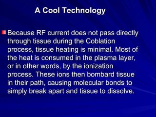 A Cool Technology

Because RF current does not pass directly
through tissue during the Coblation
process, tissue heating i...
