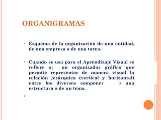 ORGANIGRAMAS Esquema de la organización de una entidad, de una empresa o de una tarea. Cuando se usa para el Aprendizaje Visual se refiere a:  un organizador gráfico que permite representar de manera visual la relación jerárquica (vertical y horizontal) entre los diversos componentes de una estructura o de un tema. . 