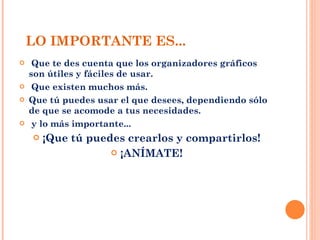 LO IMPORTANTE ES... Que te des cuenta que los organizadores gráficos son útiles y fáciles de usar. Que existen muchos más. Que tú puedes usar el que desees, dependiendo sólo de que se acomode a tus necesidades. y lo más importante... ¡Que tú puedes crearlos y compartirlos! ¡ANÍMATE! 