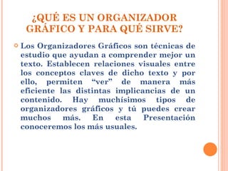 ¿QUÉ ES UN ORGANIZADOR GRÁFICO Y PARA QUÉ SIRVE? Los Organizadores Gráficos son técnicas de estudio que ayudan a comprender mejor un texto. Establecen relaciones visuales entre los conceptos claves de dicho texto y por ello, permiten “ver” de manera más eficiente las distintas implicancias de un contenido. Hay muchísimos tipos de organizadores gráficos y tú puedes crear muchos más. En esta Presentación conoceremos los más usuales. 