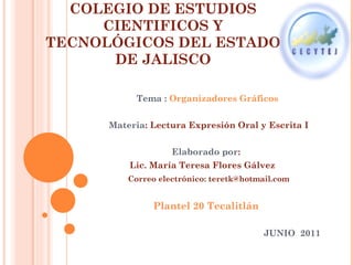 COLEGIO DE ESTUDIOS CIENTIFICOS Y TECNOLÓGICOS DEL ESTADO DE JALISCO Tema :  Organizadores Gráficos Materia : Lectura Expresión Oral y Escrita I Elaborado por :  Lic. María Teresa Flores Gálvez  Correo electrónico: teretk@hotmail.com Plantel 20 Tecalitlán  JUNIO  2011  