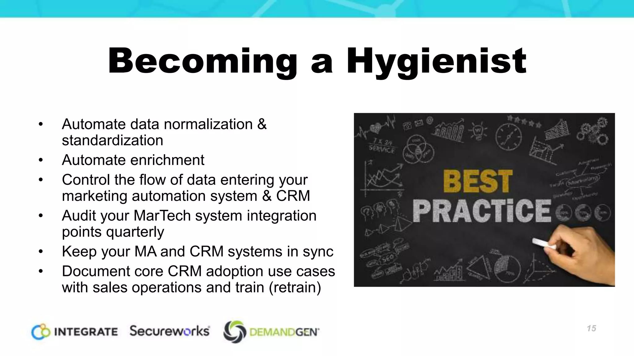 Becoming a Hygienist
• Automate data normalization &
standardization
• Automate enrichment
• Control the flow of data entering your
marketing automation system & CRM
• Audit your MarTech system integration
points quarterly
• Keep your MA and CRM systems in sync
• Document core CRM adoption use cases
with sales operations and train (retrain)
15
 