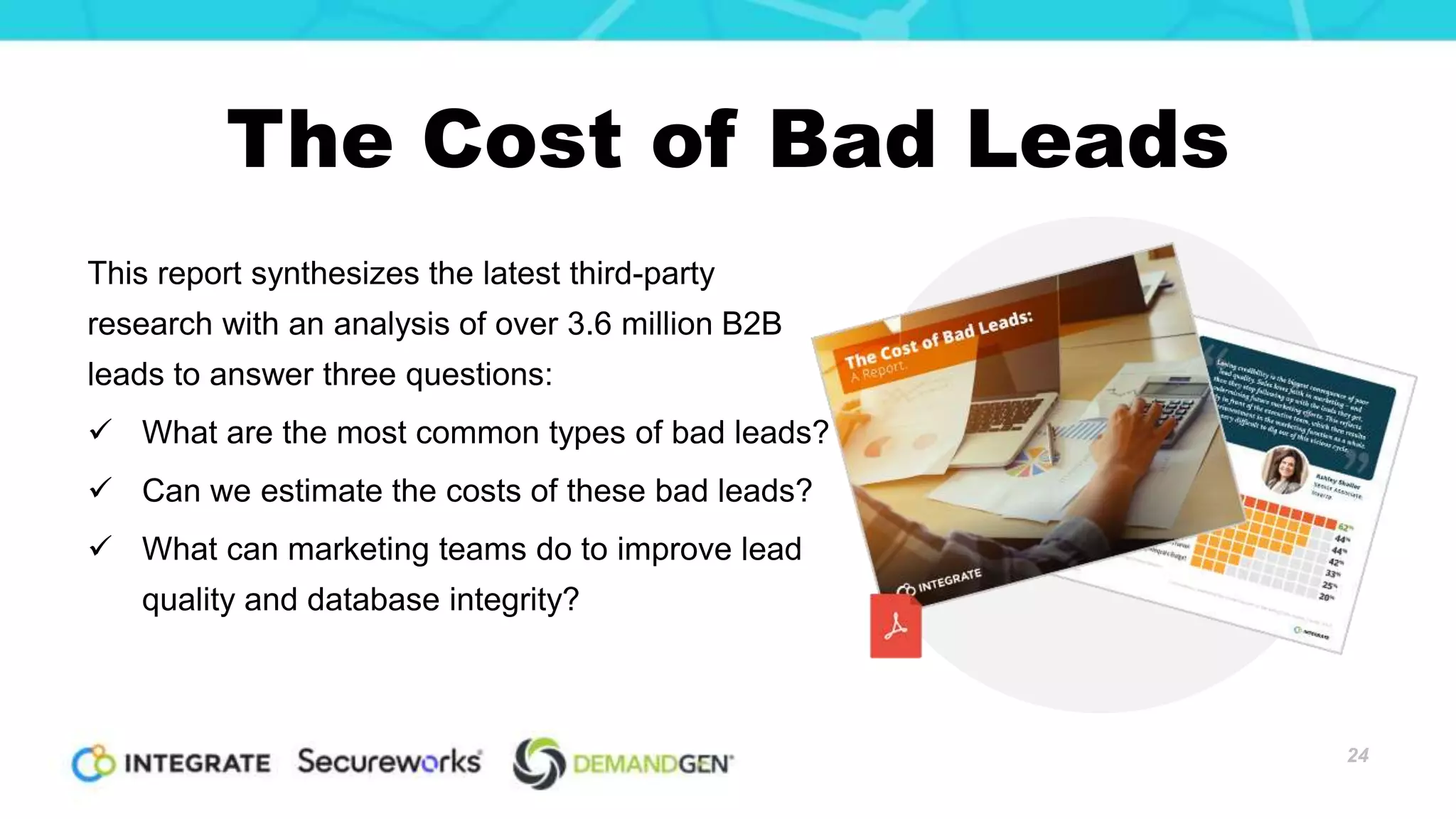 The Cost of Bad Leads
This report synthesizes the latest third-party
research with an analysis of over 3.6 million B2B
leads to answer three questions:
 What are the most common types of bad leads?
 Can we estimate the costs of these bad leads?
 What can marketing teams do to improve lead
quality and database integrity?
24
 