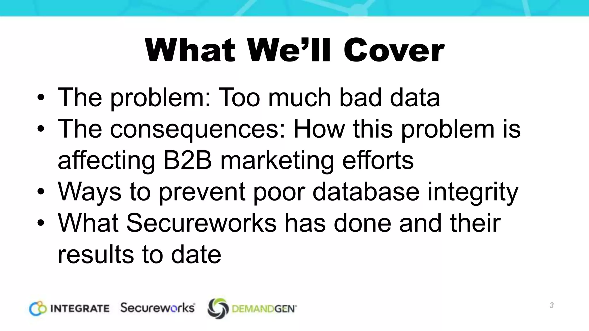 What We’ll Cover
• The problem: Too much bad data
• The consequences: How this problem is
affecting B2B marketing efforts
• Ways to prevent poor database integrity
• What Secureworks has done and their
results to date
3
 