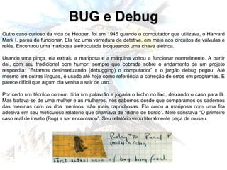 Outro caso curioso da vida de Hopper, foi em 1945 quando o computador que utilizava, o Harvard Mark I, parou de funcionar. Ela fez uma varredura de detetive, em meio aos circuitos de válvulas e relês. Encontrou uma mariposa eletrocutada bloqueando uma chave elétrica. Usando uma pinça, ela extraiu a mariposa e a máquina voltou a funcionar normalmente. A partir daí, com seu tradicional bom humor, sempre que cobrada sobre o andamento de um projeto respondia: “Estamos desinsetizando (debugging) o computador” e o jargão debug pegou. Até mesmo em outras línguas, é usado até hoje como referência a correção de erros em programas. E parece difícil que algum dia venha a sair de uso. Por certo um técnico comum diria um palavrão e jogaria o bicho no lixo, deixando o caso para lá. Mas tratava-se de uma mulher e as mulheres, nós sabemos desde que comparamos os cadernos das meninas com os dos meninos, são mais caprichosas. Ela colou a mariposa com uma fita adesiva em seu meticuloso relatório que chamava de “diário de bordo”. Nele constava “O primeiro caso real de inseto (Bug) a ser encontrado”. Seu relatório virou literalmente peça de museu. BUG e Debug 
