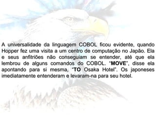 A universalidade da linguagem COBOL ficou evidente, quando Hopper fez uma visita a um centro de computação no Japão. Ela e seus anfitriões não conseguiam se entender, até que ela lembrou de alguns comandos do COBOL. “ MOVE ”, disse ela apontando para si mesma, “ TO  Osaka Hotel”. Os japoneses imediatamente entenderam e levaram-na para seu hotel. 