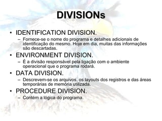 DIVISIONs IDENTIFICATION DIVISION. Fornece-se o nome do programa e detalhes adicionais de identificação do mesmo. Hoje em dia, muitas das informações são descartadas. ENVIRONMENT DIVISION. É a divisão responsável pela ligação com o ambiente operacional que o programa rodará. DATA DIVISION. Descrevem-se os arquivos, os layouts dos registros e das áreas temporárias de memória utilizada. PROCEDURE DIVISION. Contém a lógica do programa. 