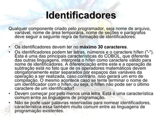 Identificadores Qualquer componente criado pelo programador, seja nome de arquivo, variável, nome de área temporária, nome de seções e parágrafos deve seguir a seguinte regra de formação de identificadores: Os identificadores devem ter no  máximo 30 caracteres . Os identificadores podem ter letras, números e o caractere hífen ("-"). Esta é uma das principais características do COBOL, que diferente das outras linguagens, interpreta o hífen como caractere válido para nome de identificadores. A diferenciação entre este e a operação de subtração está no fato que de os operadores matemáticos devem obrigatoriamente estar separados por espaços das variáveis da operação a ser realizada, caso contrário, isso gerará um erro de compilação. O mesmo acontece caso se tente terminar o nome de um identificador com o hífen, ou seja, o hífen não pode ser o último caractere de um identificador! Devem começar por pelo menos uma letra. Está é uma característica comum entre as linguagens de programação. Não se pode usar palavras reservadas para nomear identificadores, característica essa também muito comum entre as linguagens de programação existentes. 