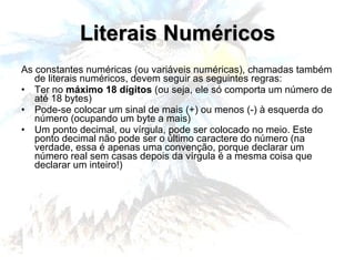 Literais Numéricos As constantes numéricas (ou variáveis numéricas), chamadas também de literais numéricos, devem seguir as seguintes regras: Ter no  máximo 18 dígitos  (ou seja, ele só comporta um número de até 18 bytes) Pode-se colocar um sinal de mais (+) ou menos (-) à esquerda do número (ocupando um byte a mais) Um ponto decimal, ou vírgula, pode ser colocado no meio. Este ponto decimal não pode ser o último caractere do número (na verdade, essa é apenas uma convenção, porque declarar um número real sem casas depois da vírgula é a mesma coisa que declarar um inteiro!) 