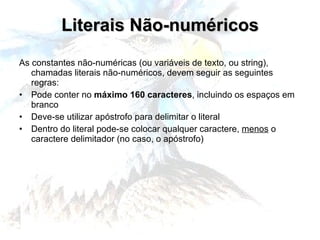 Literais Não-numéricos As constantes não-numéricas (ou variáveis de texto, ou string), chamadas literais não-numéricos, devem seguir as seguintes regras: Pode conter no  máximo 160 caracteres , incluindo os espaços em branco Deve-se utilizar apóstrofo para delimitar o literal Dentro do literal pode-se colocar qualquer caractere,  menos  o caractere delimitador (no caso, o apóstrofo) 