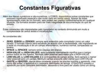 Constantes Figurativas Além dos literais numéricos e não-numéricos, o COBOL disponibiliza outras constantes que possuem significado especial e são muito úteis em certos casos. Apesar de todas apresentarem mais de um formato, eles podem ser usados indiferentemente em qualquer situação. Os formatos existem para dar mais integridade de documentação do que de sintaxe. Estas constantes são interpretadas pelo compilador no contexto diminuindo em muito a complexidade de certos testes e inicializações. As constantes são: ZERO ,  ZEROS  ou  ZEROES : sempre será entendido pelo compilador como um valor zerado. O formato interno será escolhido de acordo com a necessidade, não importando se o teste ou inicialização é de um campo alfanumérico, numérico normal, compactado ou binário. SPACE  ou  SPACES : sempre será o espaço em branco. HIGH-VALUE  ou  HIGH-VALUES : esta constante internamente significa que o campo possui todos os bits ligados. Nenhum valor possível será maior que o HIGH-VALUE. LOW-VALUE  ou  LOW-VALUES : é a contrapartida do campo acima. Será sempre o menor valor possível para um campo. Nenhum campo possuirá valor menor que LOW-VALUE. QUOTE  ou  QUOTES : usa-se essa constante quando se precisa imprimir o apóstrofo, mas como dito antes, o apóstrofo é o caractere delimitador de strings. O QUOTES substitui o apóstrofo por outro caractere delimitador, deixando-o livre para ser usado como um string. 