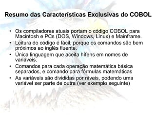 Resumo das Características Exclusivas do COBOL Os compiladores atuais portam o código COBOL para Macintosh e PCs (DOS, Windows, Linux) e Mainframe. Leitura do código é fácil, porque os comandos são bem próximos ao inglês fluente. Única linguagem que aceita hífens em nomes de variáveis. Comandos para cada operação matemática básica separados, e comando para fórmulas matemáticas As variáveis são divididas por níveis, podendo uma variável ser parte de outra (ver exemplo seguinte) 