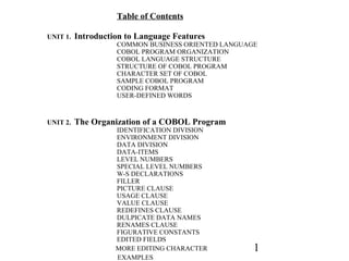 1
Table of Contents
UNIT 1. Introduction to Language Features
COMMON BUSINESS ORIENTED LANGUAGE
COBOL PROGRAM ORGANIZATION
COBOL LANGUAGE STRUCTURE
STRUCTURE OF COBOL PROGRAM
CHARACTER SET OF COBOL
SAMPLE COBOL PROGRAM
CODING FORMAT
USER-DEFINED WORDS
UNIT 2. The Organization of a COBOL Program
IDENTIFICATION DIVISION
ENVIRONMENT DIVISION
DATA DIVISION
DATA-ITEMS
LEVEL NUMBERS
SPECIAL LEVEL NUMBERS
W-S DECLARATIONS
FILLER
PICTURE CLAUSE
USAGE CLAUSE
VALUE CLAUSE
REDEFINES CLAUSE
DULPICATE DATA NAMES
RENAMES CLAUSE
FIGURATIVE CONSTANTS
EDITED FIELDS
MORE EDITING CHARACTER
EXAMPLES
 