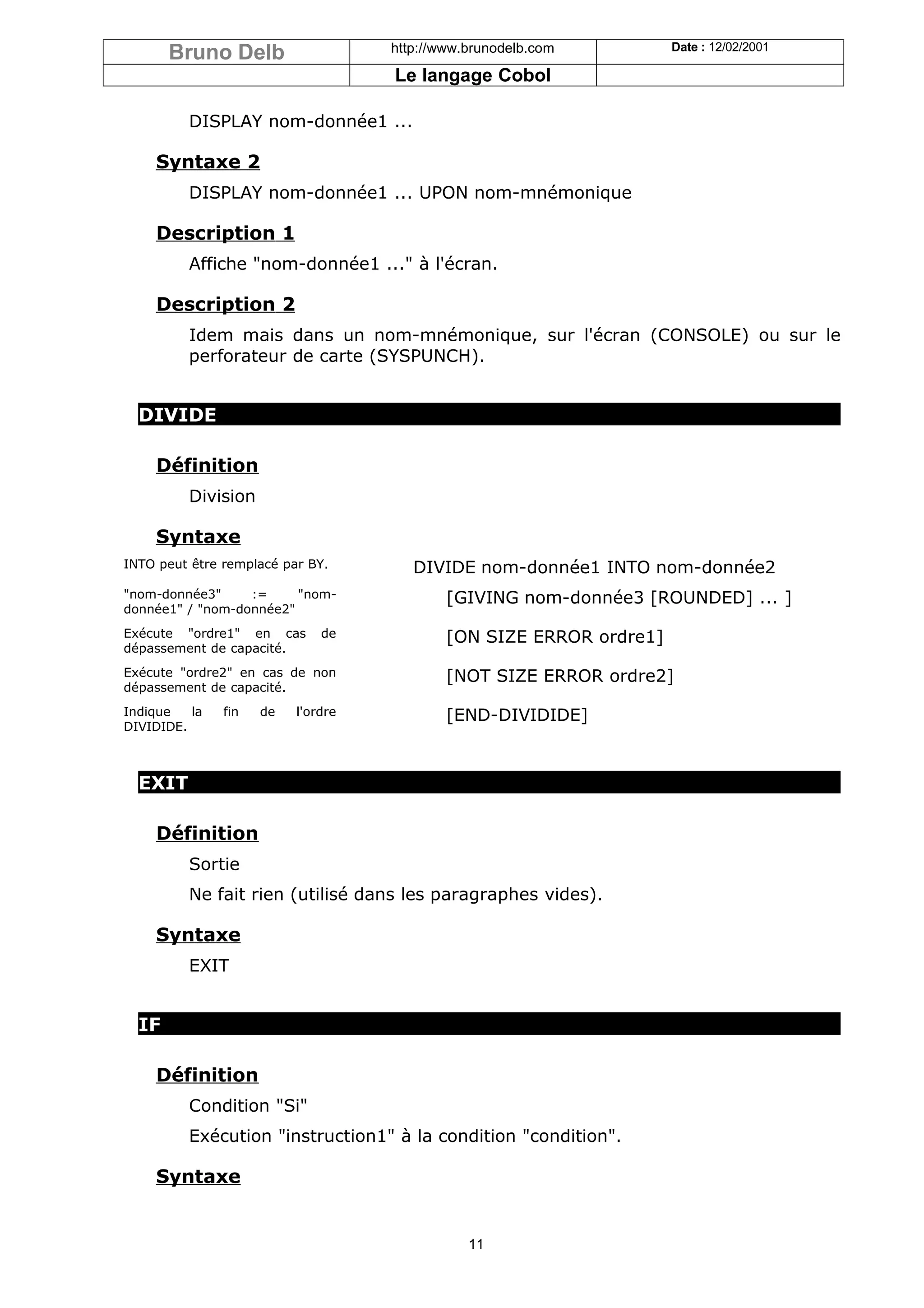Bruno Delb                   http://www.brunodelb.com         Date : 12/02/2001

                                    Le langage Cobol

         DISPLAY nom-donnée1 ...

    Syntaxe 2
         DISPLAY nom-donnée1 ... UPON nom-mnémonique

    Description 1
         Affiche "nom-donnée1 ..." à l'écran.

    Description 2
         Idem mais dans un nom-mnémonique, sur l'écran (CONSOLE) ou sur le
         perforateur de carte (SYSPUNCH).


  DIVIDE

    Définition
         Division

    Syntaxe
INTO peut être remplacé par BY.        DIVIDE nom-donnée1 INTO nom-donnée2
"nom-donnée3"     :=     "nom-              [GIVING nom-donnée3 [ROUNDED] ... ]
donnée1" / "nom-donnée2"
Exécute "ordre1" en cas       de            [ON SIZE ERROR ordre1]
dépassement de capacité.
Exécute "ordre2" en cas de non              [NOT SIZE ERROR ordre2]
dépassement de capacité.
Indique   la   fin   de   l'ordre           [END-DIVIDIDE]
DIVIDIDE.



  EXIT

    Définition
         Sortie
         Ne fait rien (utilisé dans les paragraphes vides).

    Syntaxe
         EXIT


  IF

    Définition
         Condition "Si"
         Exécution "instruction1" à la condition "condition".

    Syntaxe


                                               11
 