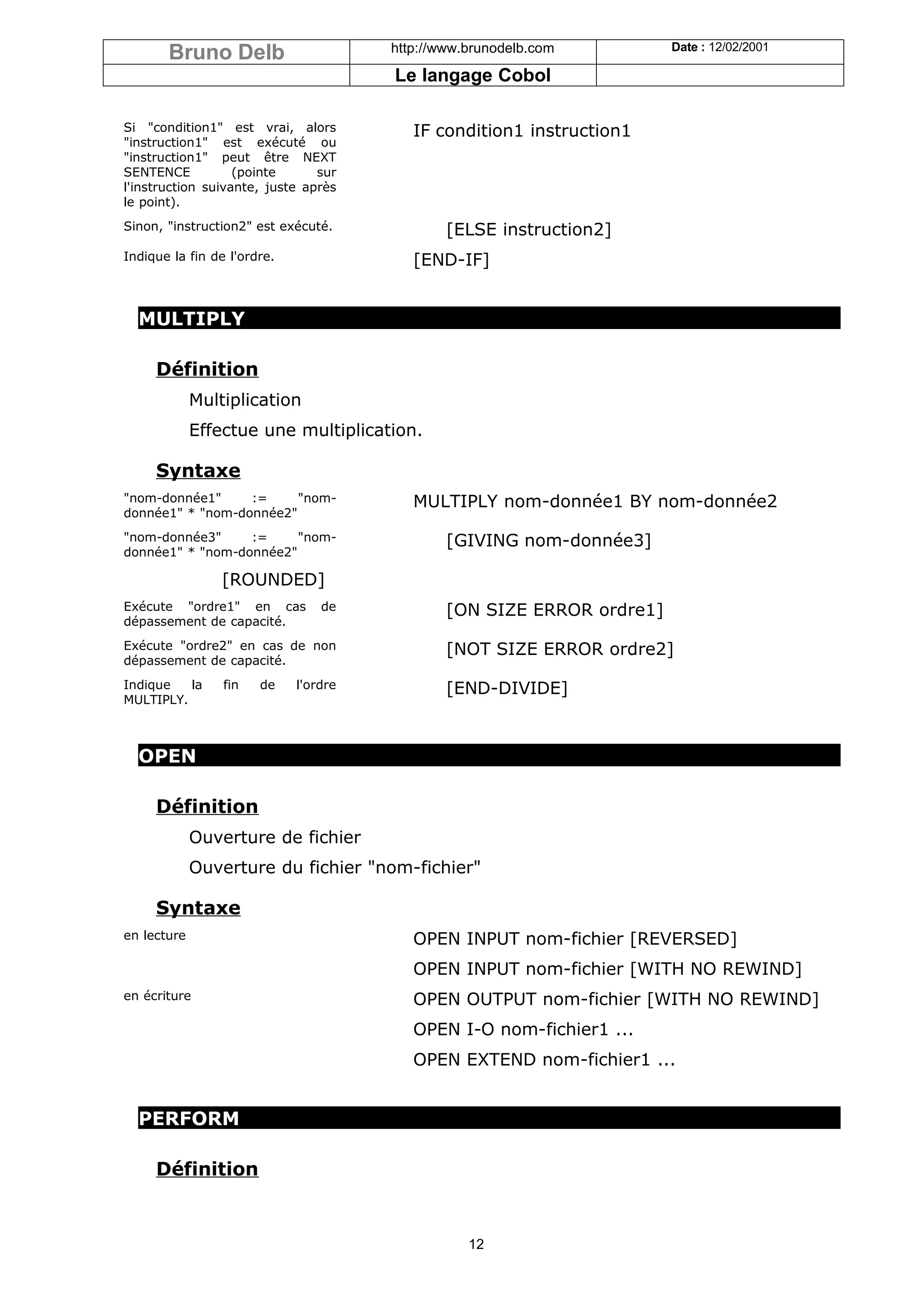 Bruno Delb                      http://www.brunodelb.com         Date : 12/02/2001

                                       Le langage Cobol

Si "condition1" est vrai, alors           IF condition1 instruction1
"instruction1" est exécuté ou
"instruction1" peut être NEXT
SENTENCE           (pointe      sur
l'instruction suivante, juste après
le point).
Sinon, "instruction2" est exécuté.             [ELSE instruction2]
Indique la fin de l'ordre.                [END-IF]


  MULTIPLY

     Définition
             Multiplication
             Effectue une multiplication.

     Syntaxe
"nom-donnée1"     :=     "nom-            MULTIPLY nom-donnée1 BY nom-donnée2
donnée1" * "nom-donnée2"
"nom-donnée3"     :=     "nom-                 [GIVING nom-donnée3]
donnée1" * "nom-donnée2"

                 [ROUNDED]
Exécute "ordre1" en cas          de            [ON SIZE ERROR ordre1]
dépassement de capacité.
Exécute "ordre2" en cas de non                 [NOT SIZE ERROR ordre2]
dépassement de capacité.
Indique   la     fin   de    l'ordre           [END-DIVIDE]
MULTIPLY.



  OPEN

     Définition
             Ouverture de fichier
             Ouverture du fichier "nom-fichier"

     Syntaxe
en lecture                                OPEN INPUT nom-fichier [REVERSED]
                                          OPEN INPUT nom-fichier [WITH NO REWIND]
en écriture                               OPEN OUTPUT nom-fichier [WITH NO REWIND]
                                          OPEN I-O nom-fichier1 ...
                                          OPEN EXTEND nom-fichier1 ...


  PERFORM

     Définition


                                                  12
 