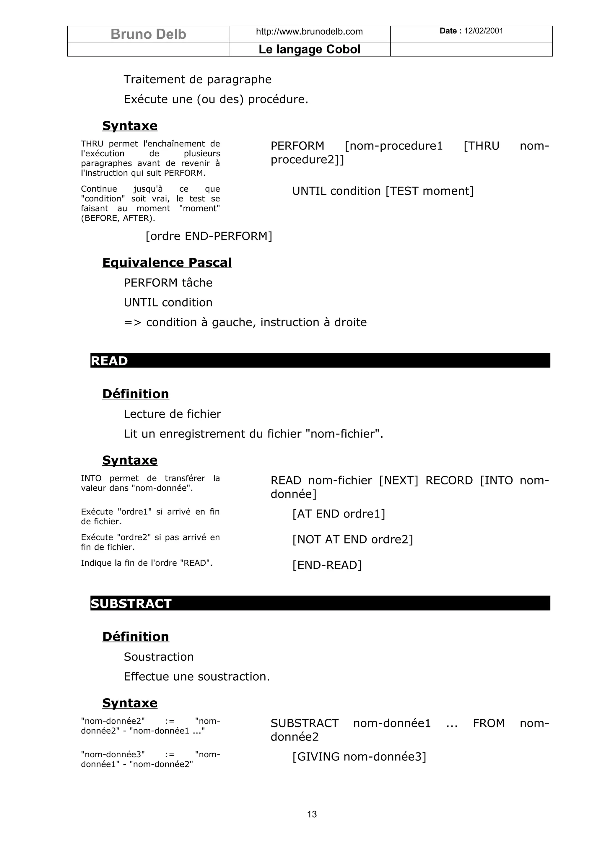 Bruno Delb                      http://www.brunodelb.com           Date : 12/02/2001

                                       Le langage Cobol

           Traitement de paragraphe
           Exécute une (ou des) procédure.

     Syntaxe
THRU permet l'enchaînement de             PERFORM     [nom-procedure1            [THRU        nom-
l'exécution        de      plusieurs
paragraphes avant de revenir à            procedure2]]
l'instruction qui suit PERFORM.
Continue     jusqu'à    ce    que              UNTIL condition [TEST moment]
"condition" soit vrai, le test se
faisant au moment "moment"
(BEFORE, AFTER).

                [ordre END-PERFORM]

     Equivalence Pascal
           PERFORM tâche
           UNTIL condition
           => condition à gauche, instruction à droite


  READ

     Définition
           Lecture de fichier
           Lit un enregistrement du fichier "nom-fichier".

     Syntaxe
INTO permet de transférer la              READ nom-fichier [NEXT] RECORD [INTO nom-
valeur dans "nom-donnée".
                                          donnée]
Exécute "ordre1" si arrivé en fin              [AT END ordre1]
de fichier.
Exécute "ordre2" si pas arrivé en              [NOT AT END ordre2]
fin de fichier.
Indique la fin de l'ordre "READ".              [END-READ]


  SUBSTRACT

     Définition
           Soustraction
           Effectue une soustraction.

     Syntaxe
"nom-donnée2"     :=     "nom-            SUBSTRACT         nom-donnée1    ...    FROM        nom-
donnée2" - "nom-donnée1 ..."
                                          donnée2
"nom-donnée3"     :=     "nom-                 [GIVING nom-donnée3]
donnée1" - "nom-donnée2"




                                                  13
 