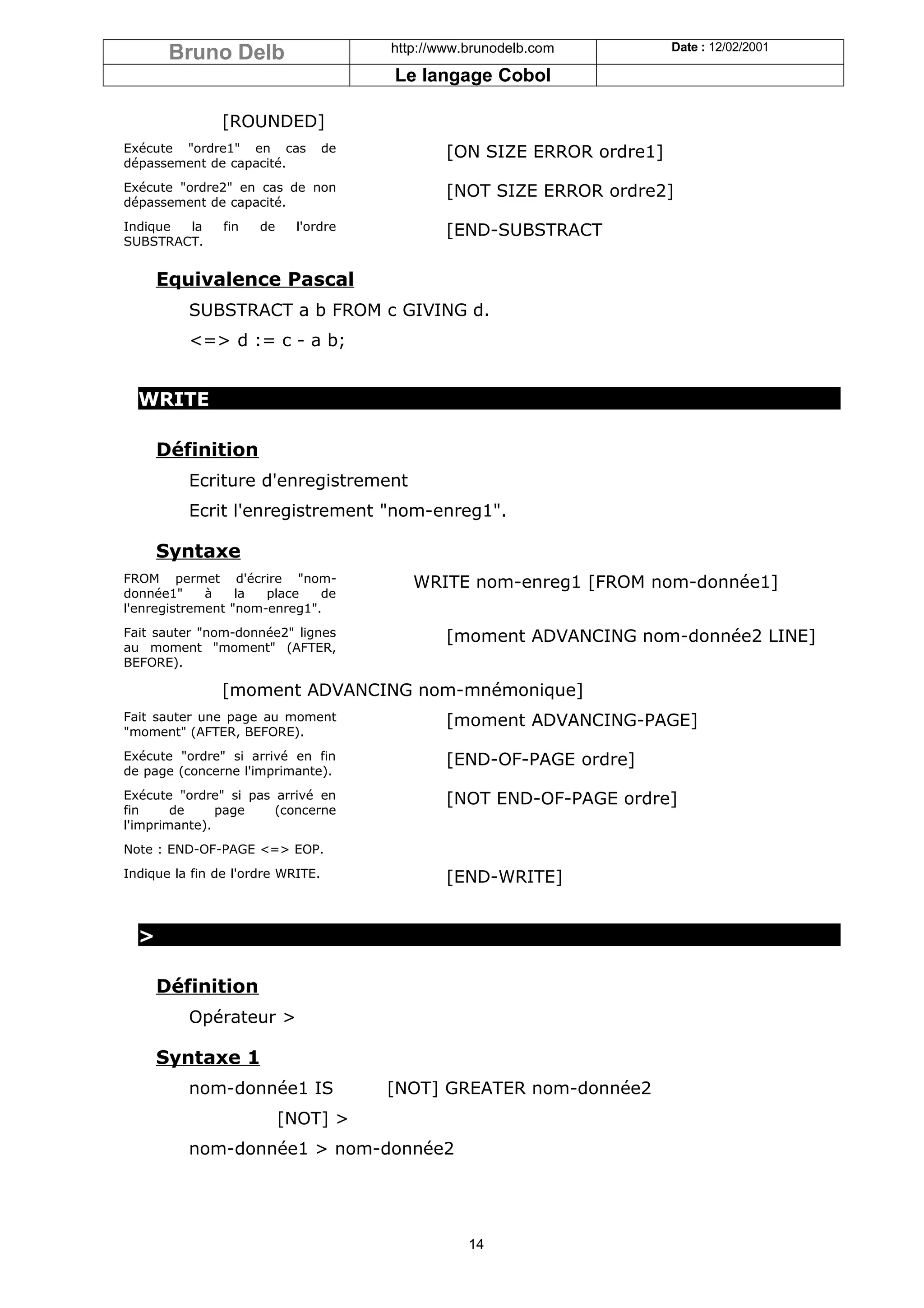 Bruno Delb                       http://www.brunodelb.com         Date : 12/02/2001

                                        Le langage Cobol

               [ROUNDED]
Exécute "ordre1" en cas            de           [ON SIZE ERROR ordre1]
dépassement de capacité.
Exécute "ordre2" en cas de non                  [NOT SIZE ERROR ordre2]
dépassement de capacité.
Indique la      fin   de    l'ordre             [END-SUBSTRACT
SUBSTRACT.


      Equivalence Pascal
          SUBSTRACT a b FROM c GIVING d.
          <=> d := c - a b;


  WRITE

      Définition
          Ecriture d'enregistrement
          Ecrit l'enregistrement "nom-enreg1".

      Syntaxe
FROM permet d'écrire "nom-                 WRITE nom-enreg1 [FROM nom-donnée1]
donnée1"     à    la  place   de
l'enregistrement "nom-enreg1".
Fait sauter "nom-donnée2" lignes                [moment ADVANCING nom-donnée2 LINE]
au moment "moment" (AFTER,
BEFORE).

               [moment ADVANCING nom-mnémonique]
Fait sauter une page au moment                  [moment ADVANCING-PAGE]
"moment" (AFTER, BEFORE).
Exécute "ordre" si arrivé en fin                [END-OF-PAGE ordre]
de page (concerne l'imprimante).
Exécute "ordre" si pas arrivé en                [NOT END-OF-PAGE ordre]
fin     de     page    (concerne
l'imprimante).
Note : END-OF-PAGE <=> EOP.
Indique la fin de l'ordre WRITE.                [END-WRITE]


  >

      Définition
          Opérateur >

      Syntaxe 1
          nom-donnée1 IS                [NOT] GREATER nom-donnée2
                           [NOT] >
          nom-donnée1 > nom-donnée2




                                                   14
 