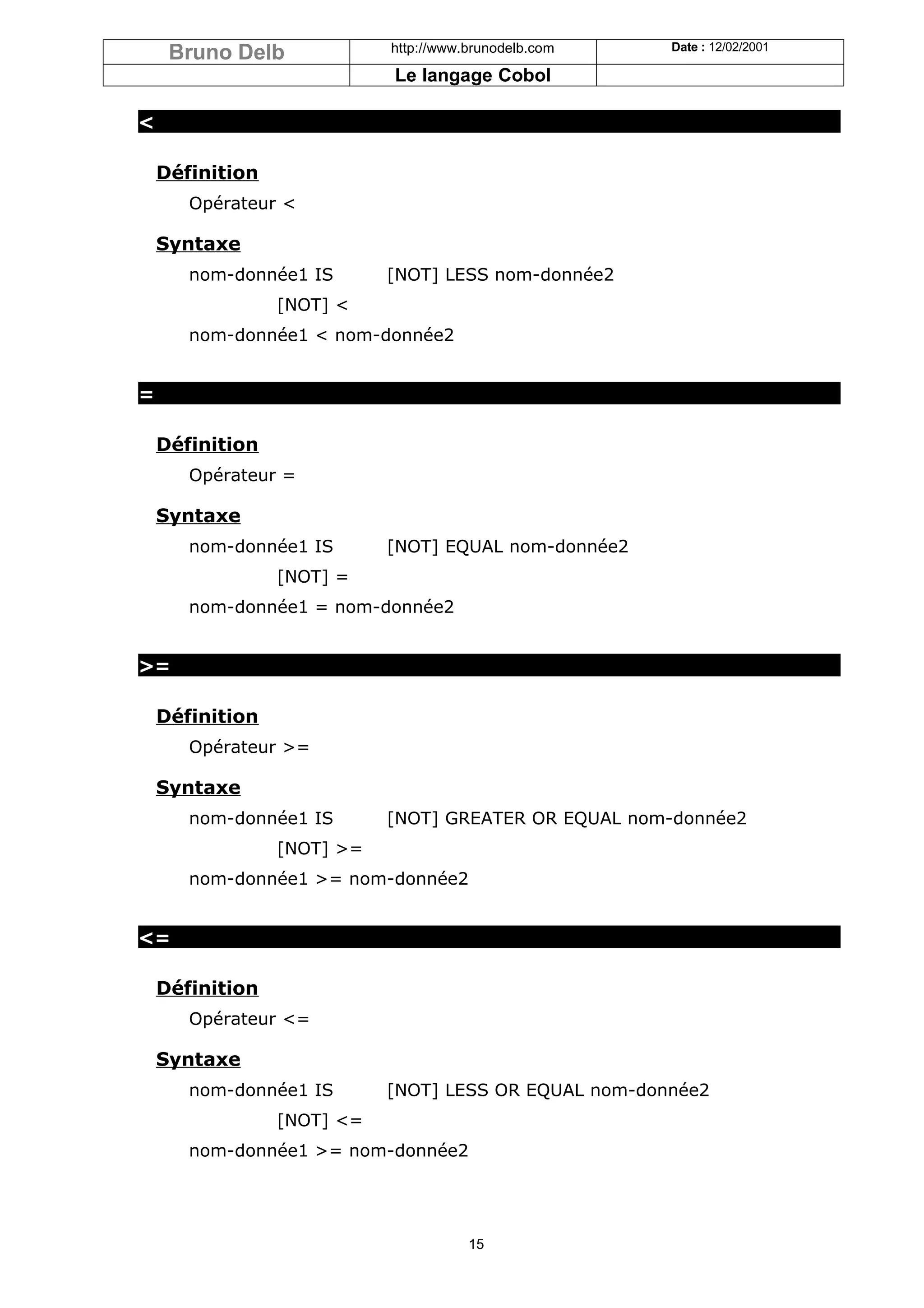 Bruno Delb             http://www.brunodelb.com   Date : 12/02/2001

                            Le langage Cobol

<

    Définition
       Opérateur <

    Syntaxe
       nom-donnée1 IS       [NOT] LESS nom-donnée2
                 [NOT] <
       nom-donnée1 < nom-donnée2


=

    Définition
       Opérateur =

    Syntaxe
       nom-donnée1 IS       [NOT] EQUAL nom-donnée2
                 [NOT] =
       nom-donnée1 = nom-donnée2


>=

    Définition
       Opérateur >=

    Syntaxe
       nom-donnée1 IS       [NOT] GREATER OR EQUAL nom-donnée2
                 [NOT] >=
       nom-donnée1 >= nom-donnée2


<=

    Définition
       Opérateur <=

    Syntaxe
       nom-donnée1 IS       [NOT] LESS OR EQUAL nom-donnée2
                 [NOT] <=
       nom-donnée1 >= nom-donnée2




                                       15
 