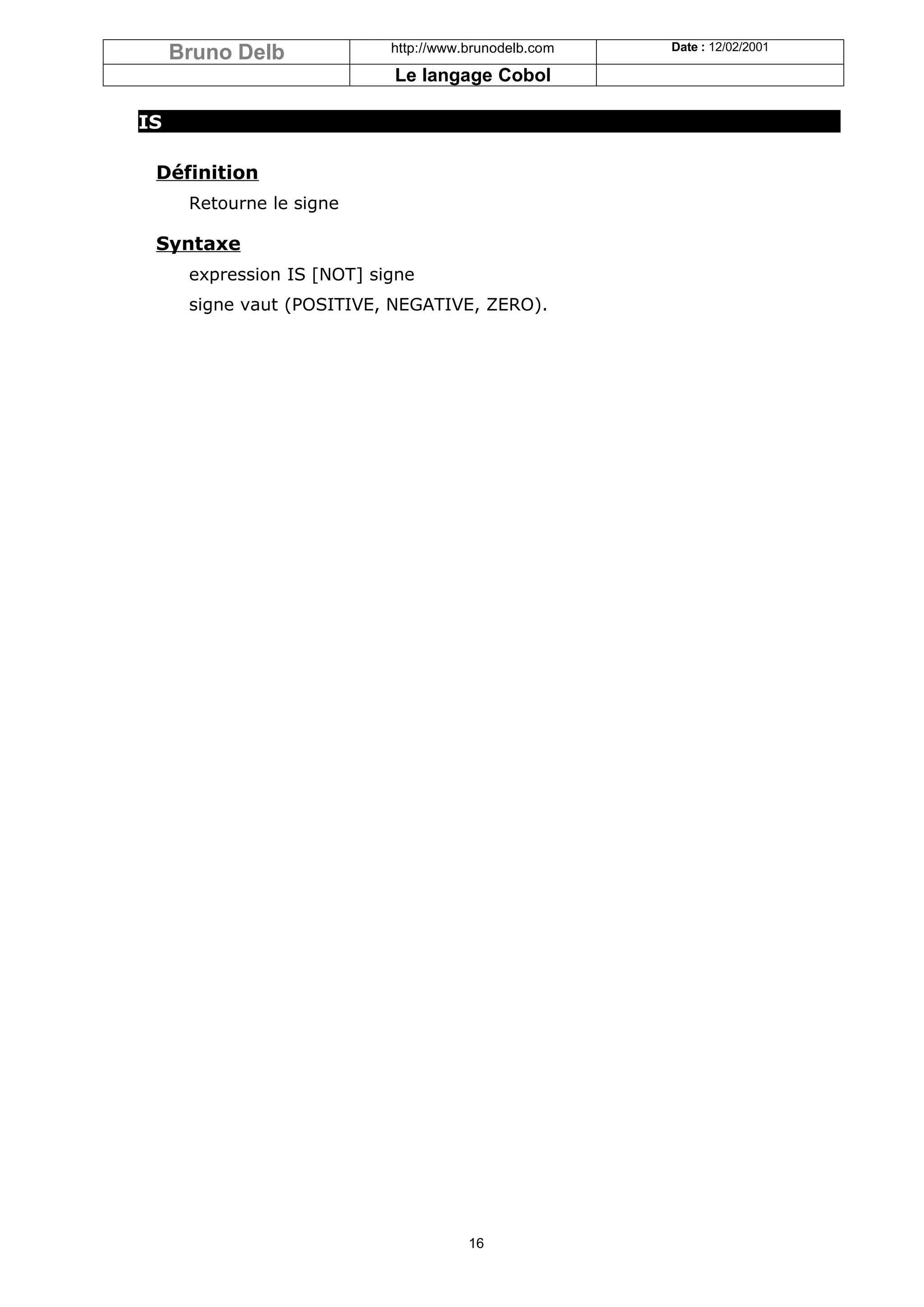 Bruno Delb             http://www.brunodelb.com   Date : 12/02/2001

                            Le langage Cobol

IS

 Définition
      Retourne le signe

 Syntaxe
      expression IS [NOT] signe
      signe vaut (POSITIVE, NEGATIVE, ZERO).




                                       16
 