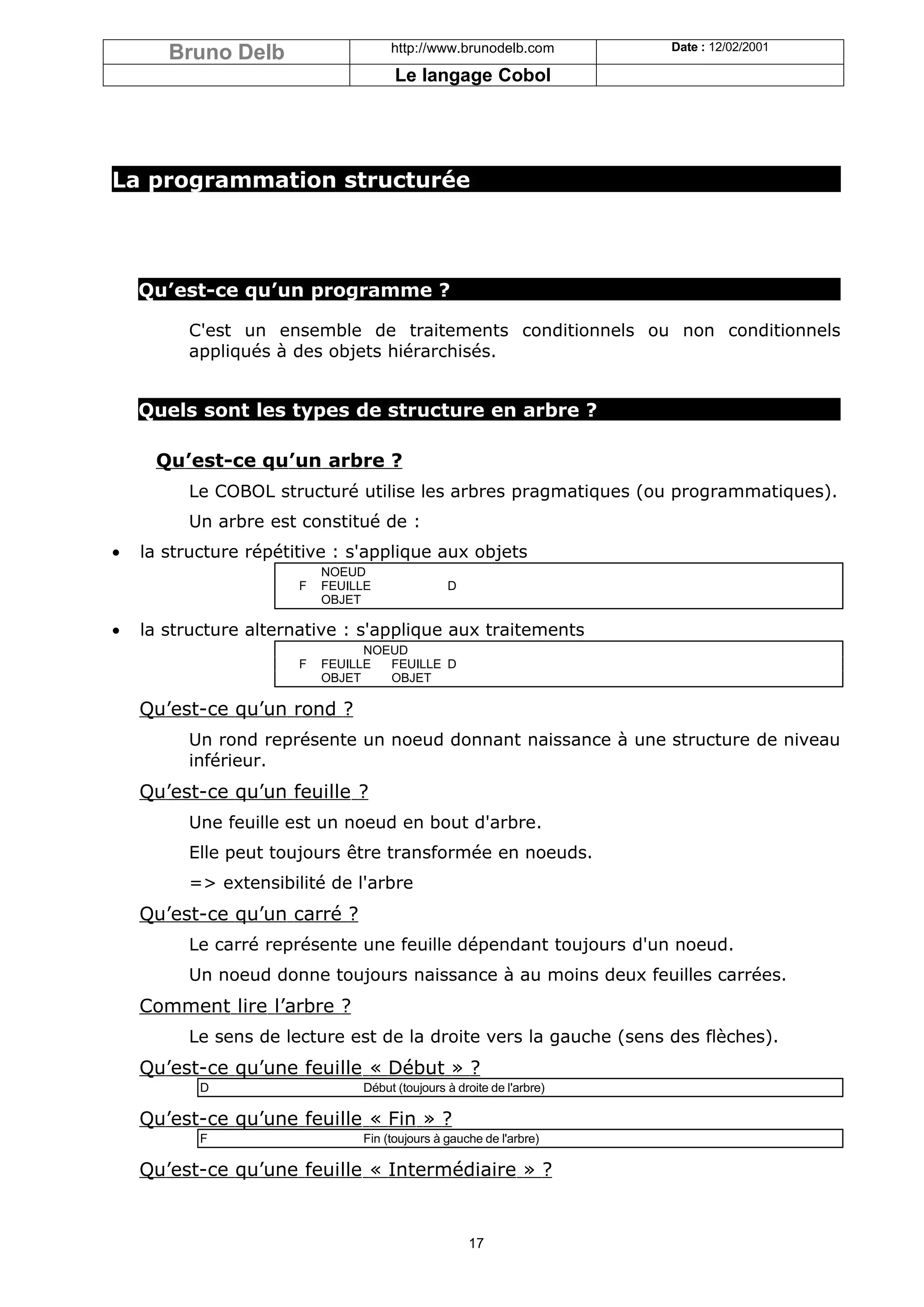 Bruno Delb                    http://www.brunodelb.com          Date : 12/02/2001

                                      Le langage Cobol




La programmation structurée




    Qu’est-ce qu’un programme ?

         C'est un ensemble de traitements conditionnels ou non conditionnels
         appliqués à des objets hiérarchisés.


    Quels sont les types de structure en arbre ?

     Qu’est-ce qu’un arbre ?
         Le COBOL structuré utilise les arbres pragmatiques (ou programmatiques).
         Un arbre est constitué de :
•   la structure répétitive : s'applique aux objets
                           NOEUD
                       F   FEUILLE              D
                           OBJET

•   la structure alternative : s'applique aux traitements
                                 NOEUD
                       F   FEUILLE  FEUILLE D
                           OBJET    OBJET

    Qu’est-ce qu’un rond ?
         Un rond représente un noeud donnant naissance à une structure de niveau
         inférieur.
    Qu’est-ce qu’un feuille ?
         Une feuille est un noeud en bout d'arbre.
         Elle peut toujours être transformée en noeuds.
         => extensibilité de l'arbre
    Qu’est-ce qu’un carré ?
         Le carré représente une feuille dépendant toujours d'un noeud.
         Un noeud donne toujours naissance à au moins deux feuilles carrées.
    Comment lire l’arbre ?
         Le sens de lecture est de la droite vers la gauche (sens des flèches).
    Qu’est-ce qu’une feuille « Début » ?
           D                    Début (toujours à droite de l'arbre)

    Qu’est-ce qu’une feuille « Fin » ?
           F                    Fin (toujours à gauche de l'arbre)

    Qu’est-ce qu’une feuille « Intermédiaire » ?


                                                    17
 
