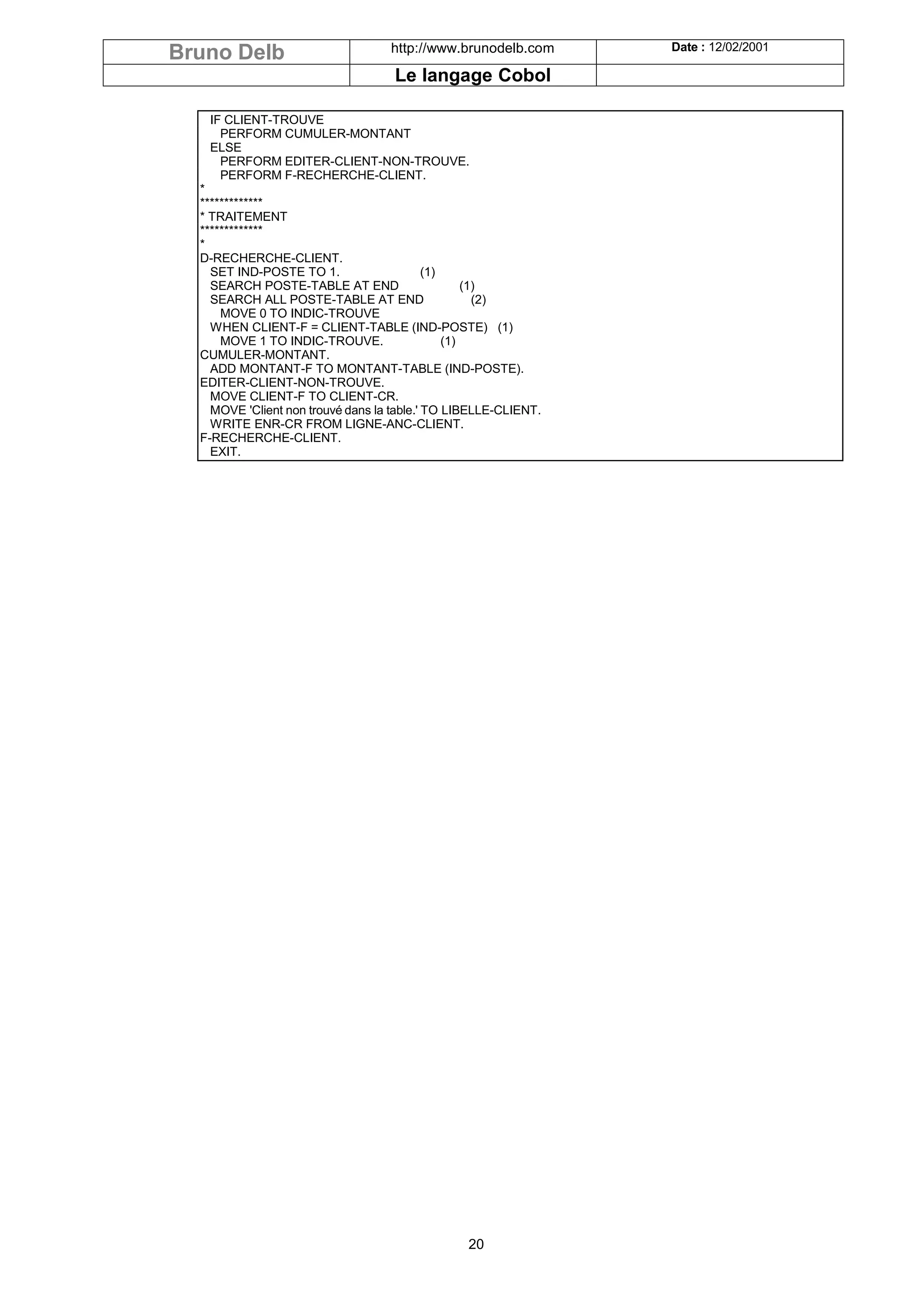 Bruno Delb                         http://www.brunodelb.com      Date : 12/02/2001

                                    Le langage Cobol

   IF CLIENT-TROUVE
     PERFORM CUMULER-MONTANT
   ELSE
     PERFORM EDITER-CLIENT-NON-TROUVE.
     PERFORM F-RECHERCHE-CLIENT.
  *
  *************
  * TRAITEMENT
  *************
  *
  D-RECHERCHE-CLIENT.
    SET IND-POSTE TO 1.                     (1)
    SEARCH POSTE-TABLE AT END                       (1)
    SEARCH ALL POSTE-TABLE AT END                     (2)
      MOVE 0 TO INDIC-TROUVE
    WHEN CLIENT-F = CLIENT-TABLE (IND-POSTE) (1)
      MOVE 1 TO INDIC-TROUVE.                   (1)
  CUMULER-MONTANT.
    ADD MONTANT-F TO MONTANT-TABLE (IND-POSTE).
  EDITER-CLIENT-NON-TROUVE.
    MOVE CLIENT-F TO CLIENT-CR.
    MOVE 'Client non trouvé dans la table.' TO LIBELLE-CLIENT.
    WRITE ENR-CR FROM LIGNE-ANC-CLIENT.
  F-RECHERCHE-CLIENT.
    EXIT.




                                                 20
 