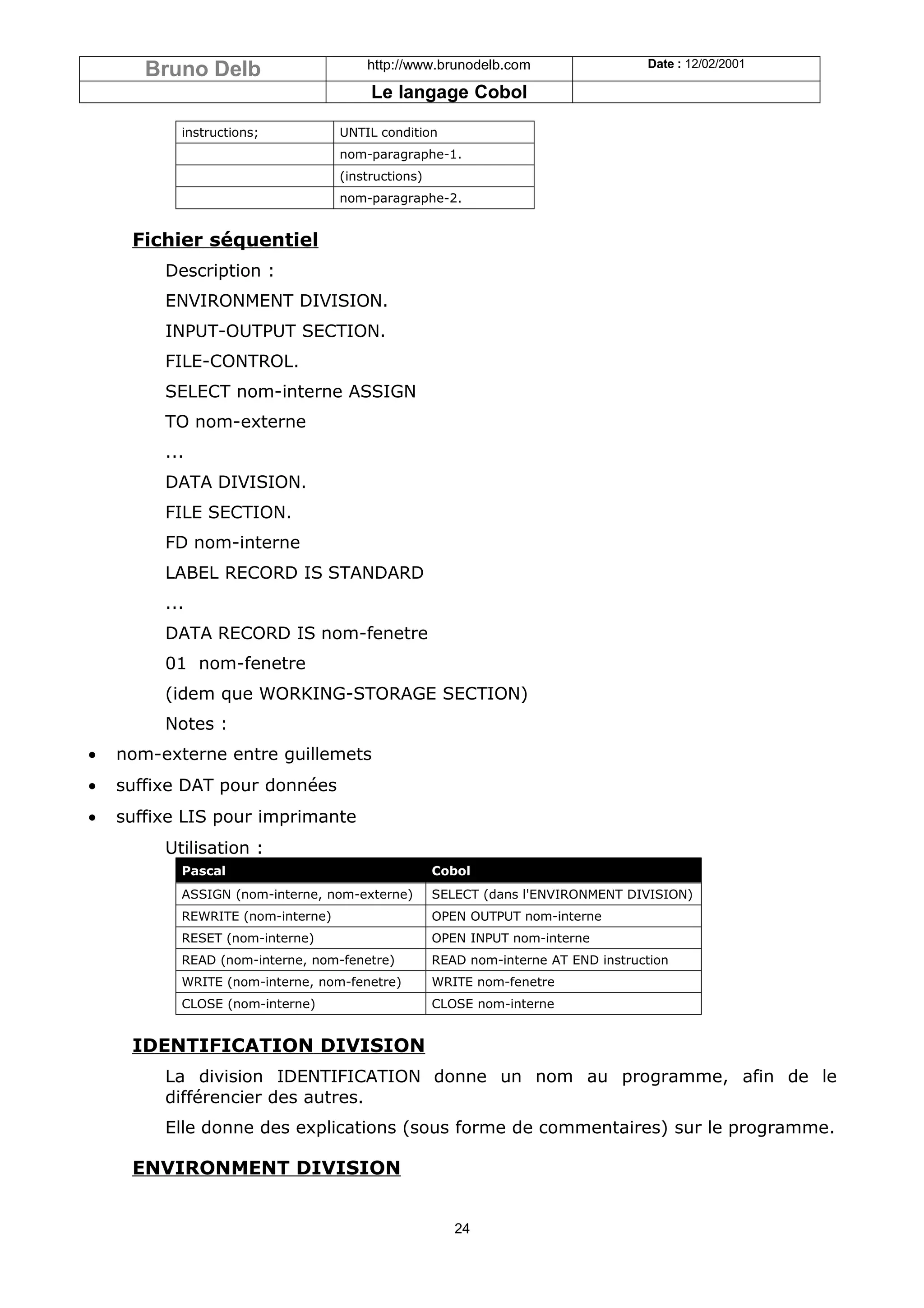 Bruno Delb                      http://www.brunodelb.com                    Date : 12/02/2001

                                        Le langage Cobol

           instructions;           UNTIL condition
                                   nom-paragraphe-1.
                                   (instructions)
                                   nom-paragraphe-2.


     Fichier séquentiel
         Description :
         ENVIRONMENT DIVISION.
         INPUT-OUTPUT SECTION.
         FILE-CONTROL.
         SELECT nom-interne ASSIGN
         TO nom-externe
         ...
         DATA DIVISION.
         FILE SECTION.
         FD nom-interne
         LABEL RECORD IS STANDARD
         ...
         DATA RECORD IS nom-fenetre
         01 nom-fenetre
         (idem que WORKING-STORAGE SECTION)
         Notes :
•   nom-externe entre guillemets
•   suffixe DAT pour données
•   suffixe LIS pour imprimante
         Utilisation :
           Pascal                                   Cobol
           ASSIGN (nom-interne, nom-externe)        SELECT (dans l'ENVIRONMENT DIVISION)
           REWRITE (nom-interne)                    OPEN OUTPUT nom-interne
           RESET (nom-interne)                      OPEN INPUT nom-interne
           READ (nom-interne, nom-fenetre)          READ nom-interne AT END instruction
           WRITE (nom-interne, nom-fenetre)         WRITE nom-fenetre
           CLOSE (nom-interne)                      CLOSE nom-interne


     IDENTIFICATION DIVISION
         La division IDENTIFICATION donne un nom au programme, afin de le
         différencier des autres.
         Elle donne des explications (sous forme de commentaires) sur le programme.

     ENVIRONMENT DIVISION


                                                       24
 