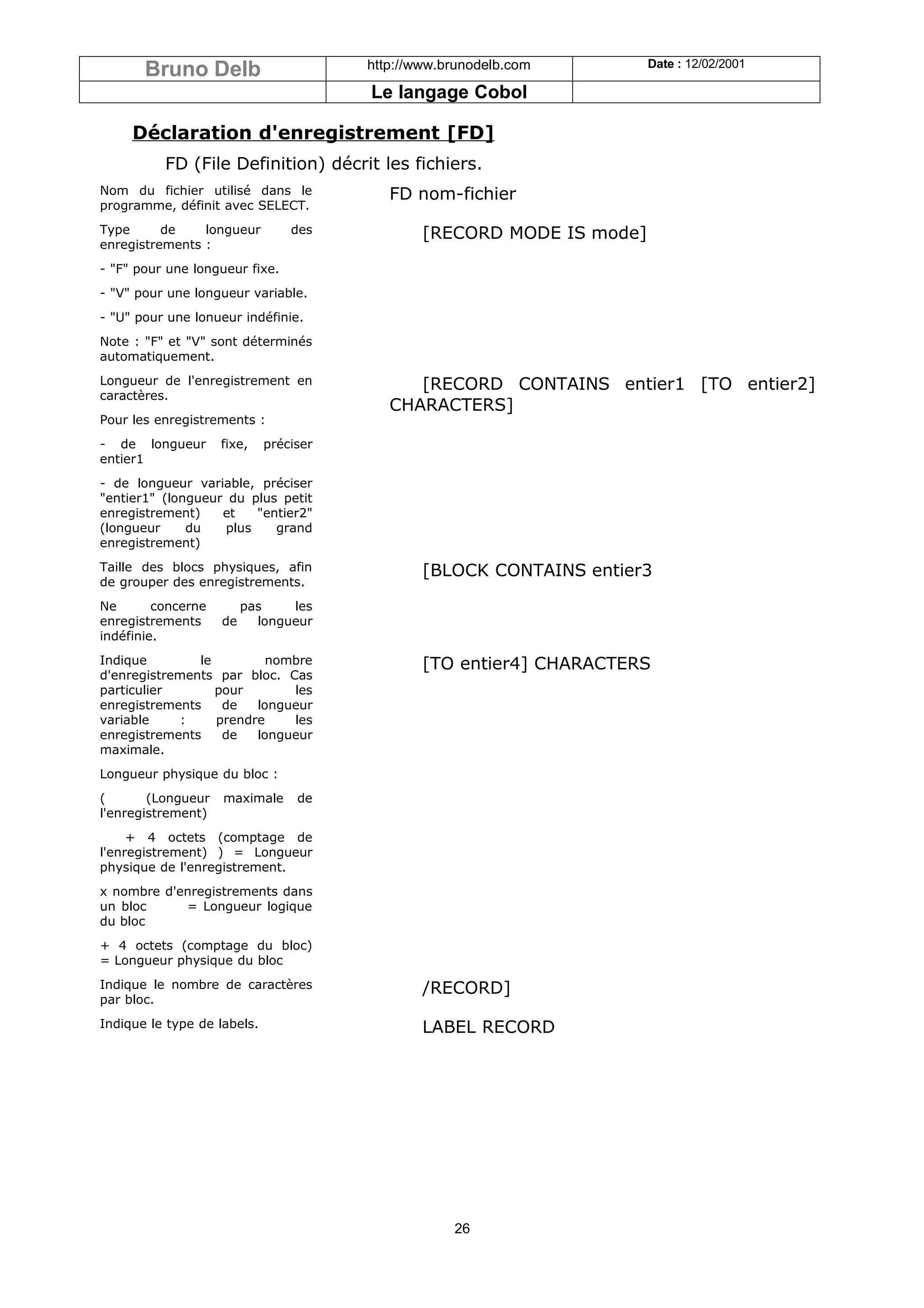Bruno Delb                       http://www.brunodelb.com        Date : 12/02/2001

                                        Le langage Cobol

     Déclaration d'enregistrement [FD]
          FD (File Definition) décrit les fichiers.
Nom du fichier utilisé dans le             FD nom-fichier
programme, définit avec SELECT.
Type      de    longueur         des            [RECORD MODE IS mode]
enregistrements :
- "F" pour une longueur fixe.
- "V" pour une longueur variable.
- "U" pour une lonueur indéfinie.
Note : "F" et "V" sont déterminés
automatiquement.
Longueur de l'enregistrement en               [RECORD CONTAINS entier1 [TO entier2]
caractères.
                                           CHARACTERS]
Pour les enregistrements :
- de longueur       fixe,    préciser
entier1
- de longueur variable, préciser
"entier1" (longueur du plus petit
enregistrement)    et    "entier2"
(longueur     du    plus    grand
enregistrement)
Taille des blocs physiques, afin                [BLOCK CONTAINS entier3
de grouper des enregistrements.
Ne       concerne        pas    les
enregistrements     de     longueur
indéfinie.
Indique        le         nombre                [TO entier4] CHARACTERS
d'enregistrements par bloc. Cas
particulier       pour       les
enregistrements    de   longueur
variable     :    prendre    les
enregistrements    de   longueur
maximale.
Longueur physique du bloc :
(       (Longueur   maximale      de
l'enregistrement)
     + 4 octets (comptage de
l'enregistrement) ) = Longueur
physique de l'enregistrement.
x nombre d'enregistrements dans
un bloc     = Longueur logique
du bloc
+ 4 octets (comptage du bloc)
= Longueur physique du bloc
Indique le nombre de caractères                 /RECORD]
par bloc.
Indique le type de labels.                      LABEL RECORD




                                                    26
 