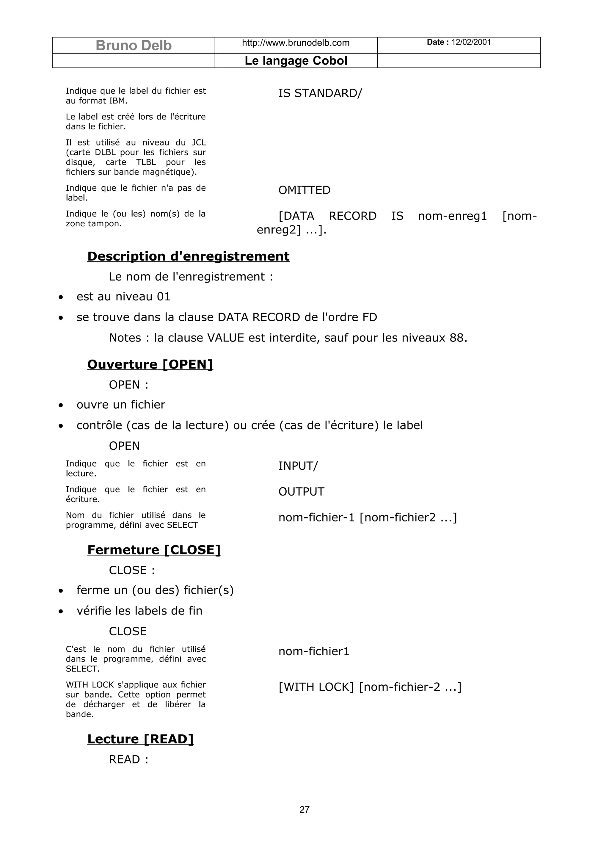 Bruno Delb                      http://www.brunodelb.com          Date : 12/02/2001

                                           Le langage Cobol

    Indique que le label du fichier est            IS STANDARD/
    au format IBM.
    Le label est créé lors de l'écriture
    dans le fichier.
    Il est utilisé au niveau du JCL
    (carte DLBL pour les fichiers sur
    disque, carte TLBL pour les
    fichiers sur bande magnétique).
    Indique que le fichier n'a pas de              OMITTED
    label.
    Indique le (ou les) nom(s) de la             [DATA RECORD          IS   nom-enreg1           [nom-
    zone tampon.
                                              enreg2] ...].

         Description d'enregistrement
               Le nom de l'enregistrement :
•     est au niveau 01
•     se trouve dans la clause DATA RECORD de l'ordre FD
               Notes : la clause VALUE est interdite, sauf pour les niveaux 88.

         Ouverture [OPEN]
               OPEN :
•     ouvre un fichier
•     contrôle (cas de la lecture) ou crée (cas de l'écriture) le label
               OPEN
    Indique que le fichier est en                  INPUT/
    lecture.
    Indique que le fichier est en                  OUTPUT
    écriture.
    Nom du fichier utilisé dans le                 nom-fichier-1 [nom-fichier2 ...]
    programme, défini avec SELECT


         Fermeture [CLOSE]
               CLOSE :
•     ferme un (ou des) fichier(s)
•     vérifie les labels de fin
               CLOSE
    C'est le nom du fichier utilisé                nom-fichier1
    dans le programme, défini avec
    SELECT.
    WITH LOCK s'applique aux fichier               [WITH LOCK] [nom-fichier-2 ...]
    sur bande. Cette option permet
    de décharger et de libérer la
    bande.


         Lecture [READ]
               READ :



                                                       27
 
