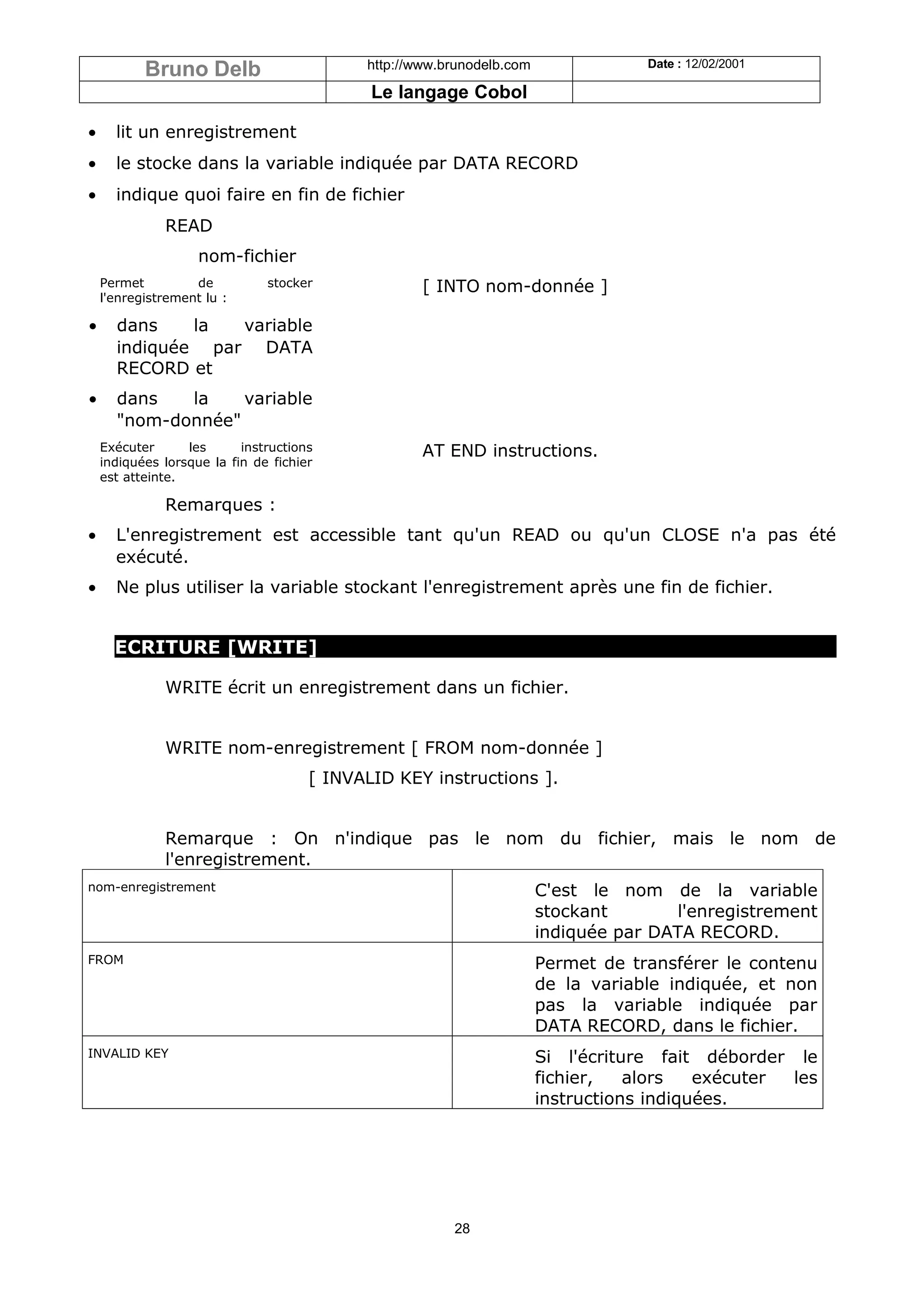 Bruno Delb                       http://www.brunodelb.com               Date : 12/02/2001

                                             Le langage Cobol

•     lit un enregistrement
•     le stocke dans la variable indiquée par DATA RECORD
•     indique quoi faire en fin de fichier
              READ
                    nom-fichier
    Permet         de          stocker              [ INTO nom-donnée ]
    l'enregistrement lu :

•     dans    la  variable
      indiquée par DATA
      RECORD et
•     dans   la    variable
      "nom-donnée"
    Exécuter      les      instructions             AT END instructions.
    indiquées lorsque la fin de fichier
    est atteinte.

              Remarques :
•     L'enregistrement est accessible tant qu'un READ ou qu'un CLOSE n'a pas été
      exécuté.
•     Ne plus utiliser la variable stockant l'enregistrement après une fin de fichier.


      ECRITURE [WRITE]

              WRITE écrit un enregistrement dans un fichier.


              WRITE nom-enregistrement [ FROM nom-donnée ]
                                      [ INVALID KEY instructions ].


              Remarque : On n'indique pas le nom du fichier, mais le nom de
              l'enregistrement.
nom-enregistrement                                                     C'est le nom de la variable
                                                                       stockant       l'enregistrement
                                                                       indiquée par DATA RECORD.
FROM                                                                   Permet de transférer le contenu
                                                                       de la variable indiquée, et non
                                                                       pas la variable indiquée par
                                                                       DATA RECORD, dans le fichier.
INVALID KEY                                                            Si l'écriture fait déborder le
                                                                       fichier,   alors   exécuter les
                                                                       instructions indiquées.




                                                        28
 