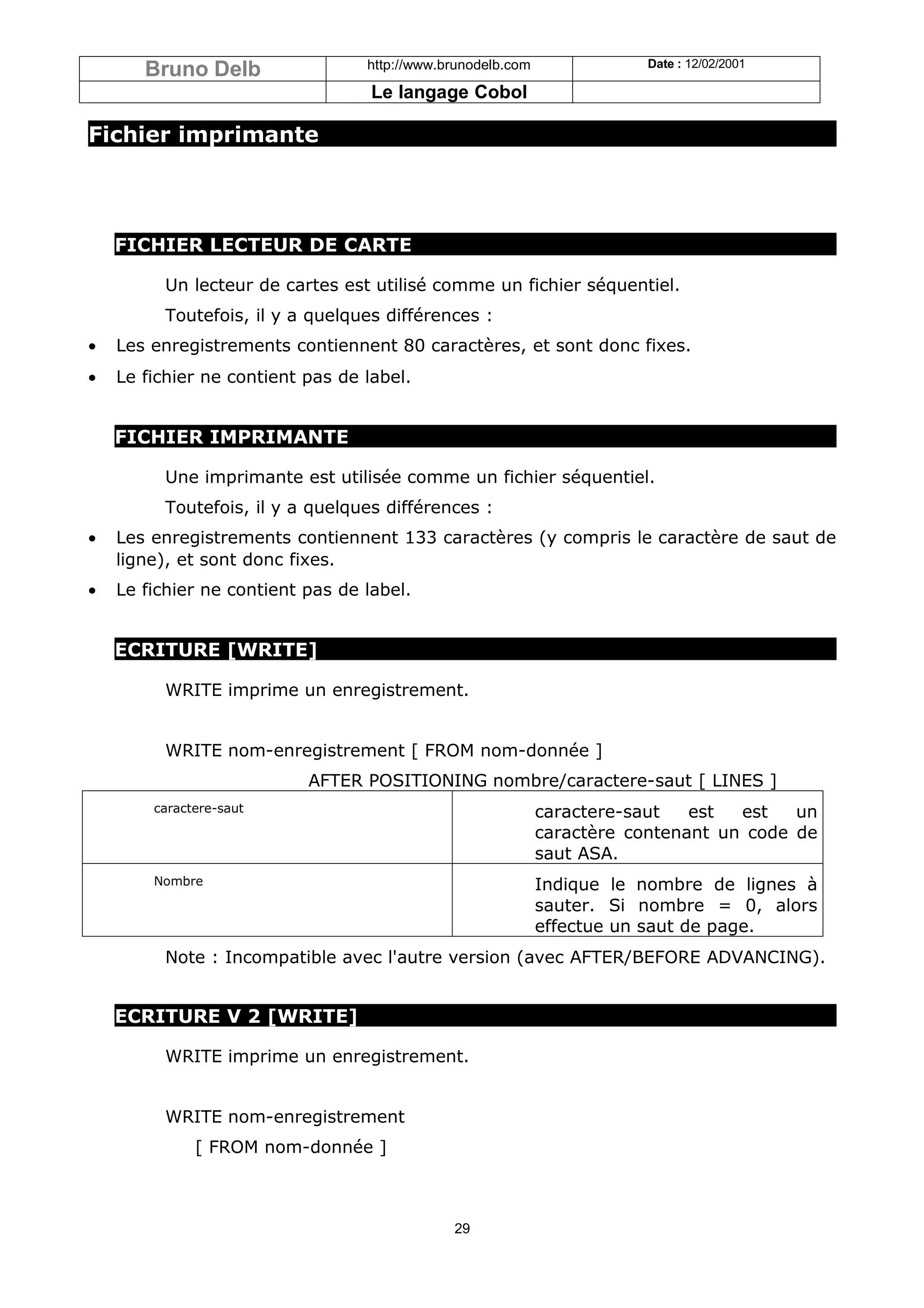 Bruno Delb                 http://www.brunodelb.com              Date : 12/02/2001

                                   Le langage Cobol

Fichier imprimante




    FICHIER LECTEUR DE CARTE

         Un lecteur de cartes est utilisé comme un fichier séquentiel.
         Toutefois, il y a quelques différences :
•   Les enregistrements contiennent 80 caractères, et sont donc fixes.
•   Le fichier ne contient pas de label.


    FICHIER IMPRIMANTE

         Une imprimante est utilisée comme un fichier séquentiel.
         Toutefois, il y a quelques différences :
•   Les enregistrements contiennent 133 caractères (y compris le caractère de saut de
    ligne), et sont donc fixes.
•   Le fichier ne contient pas de label.


    ECRITURE [WRITE]

         WRITE imprime un enregistrement.


         WRITE nom-enregistrement [ FROM nom-donnée ]
                           AFTER POSITIONING nombre/caractere-saut [ LINES ]
        caractere-saut                                       caractere-saut   est  est   un
                                                             caractère contenant un code de
                                                             saut ASA.
        Nombre                                               Indique le nombre de lignes à
                                                             sauter. Si nombre = 0, alors
                                                             effectue un saut de page.
         Note : Incompatible avec l'autre version (avec AFTER/BEFORE ADVANCING).


    ECRITURE V 2 [WRITE]

         WRITE imprime un enregistrement.


         WRITE nom-enregistrement
              [ FROM nom-donnée ]



                                              29
 