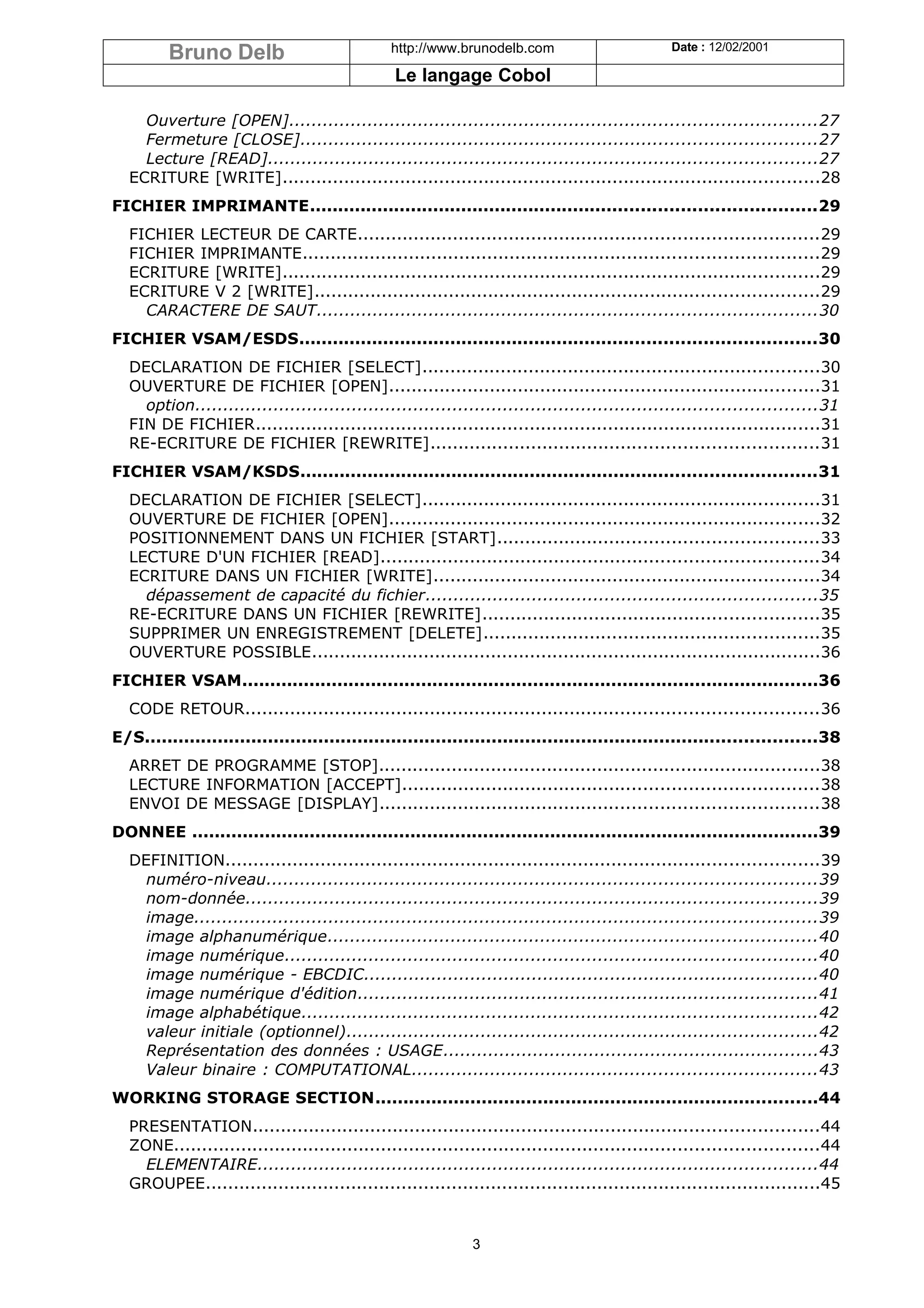 Bruno Delb                            http://www.brunodelb.com                        Date : 12/02/2001

                                                Le langage Cobol

    Ouverture [OPEN]..............................................................................................27
    Fermeture [CLOSE]............................................................................................27
    Lecture [READ]..................................................................................................27
  ECRITURE [WRITE]................................................................................................28
FICHIER IMPRIMANTE..........................................................................................29
  FICHIER LECTEUR DE CARTE..................................................................................29
  FICHIER IMPRIMANTE............................................................................................29
  ECRITURE [WRITE]................................................................................................29
  ECRITURE V 2 [WRITE]..........................................................................................29
    CARACTERE DE SAUT.........................................................................................30
FICHIER VSAM/ESDS............................................................................................30
  DECLARATION DE FICHIER [SELECT].......................................................................30
  OUVERTURE DE FICHIER [OPEN].............................................................................31
    option...............................................................................................................31
  FIN DE FICHIER.....................................................................................................31
  RE-ECRITURE DE FICHIER [REWRITE].....................................................................31
FICHIER VSAM/KSDS............................................................................................31
  DECLARATION DE FICHIER [SELECT].......................................................................31
  OUVERTURE DE FICHIER [OPEN].............................................................................32
  POSITIONNEMENT DANS UN FICHIER [START].........................................................33
  LECTURE D'UN FICHIER [READ]..............................................................................34
  ECRITURE DANS UN FICHIER [WRITE].....................................................................34
    dépassement de capacité du fichier......................................................................35
  RE-ECRITURE DANS UN FICHIER [REWRITE]............................................................35
  SUPPRIMER UN ENREGISTREMENT [DELETE]............................................................35
  OUVERTURE POSSIBLE...........................................................................................36
FICHIER VSAM.......................................................................................................36
  CODE RETOUR......................................................................................................36
E/S........................................................................................................................38
  ARRET DE PROGRAMME [STOP]...............................................................................38
  LECTURE INFORMATION [ACCEPT]..........................................................................38
  ENVOI DE MESSAGE [DISPLAY]..............................................................................38
DONNEE ................................................................................................................39
  DEFINITION..........................................................................................................39
    numéro-niveau..................................................................................................39
    nom-donnée......................................................................................................39
    image...............................................................................................................39
    image alphanumérique.......................................................................................40
    image numérique...............................................................................................40
    image numérique - EBCDIC.................................................................................40
    image numérique d'édition..................................................................................41
    image alphabétique............................................................................................42
    valeur initiale (optionnel)....................................................................................42
    Représentation des données : USAGE...................................................................43
    Valeur binaire : COMPUTATIONAL........................................................................43
WORKING STORAGE SECTION...............................................................................44
  PRESENTATION.....................................................................................................44
  ZONE...................................................................................................................44
    ELEMENTAIRE....................................................................................................44
  GROUPEE..............................................................................................................45


                                                             3
 