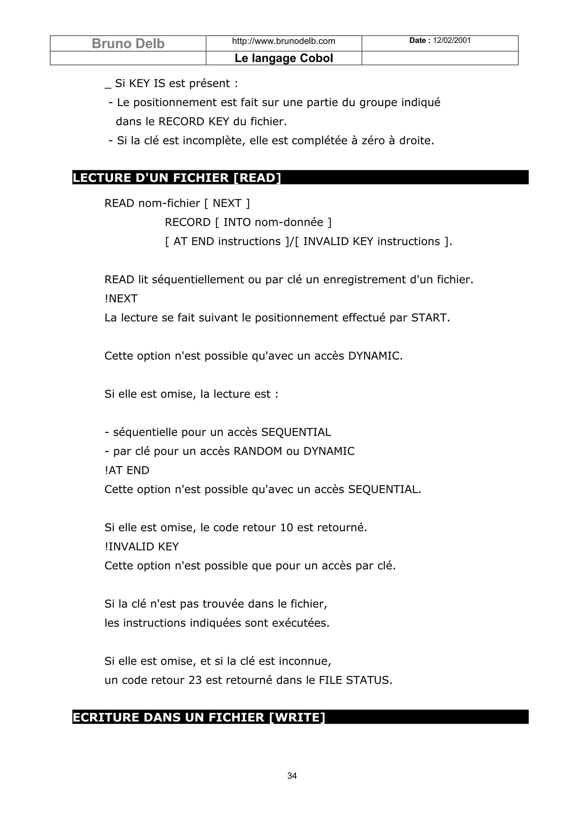 Bruno Delb                 http://www.brunodelb.com         Date : 12/02/2001

                              Le langage Cobol

    _ Si KEY IS est présent :
    - Le positionnement est fait sur une partie du groupe indiqué
      dans le RECORD KEY du fichier.
    - Si la clé est incomplète, elle est complétée à zéro à droite.


LECTURE D'UN FICHIER [READ]

    READ nom-fichier [ NEXT ]
                RECORD [ INTO nom-donnée ]
                [ AT END instructions ]/[ INVALID KEY instructions ].


    READ lit séquentiellement ou par clé un enregistrement d'un fichier.
    !NEXT
    La lecture se fait suivant le positionnement effectué par START.


    Cette option n'est possible qu'avec un accès DYNAMIC.


    Si elle est omise, la lecture est :


    - séquentielle pour un accès SEQUENTIAL
    - par clé pour un accès RANDOM ou DYNAMIC
    !AT END
    Cette option n'est possible qu'avec un accès SEQUENTIAL.


    Si elle est omise, le code retour 10 est retourné.
    !INVALID KEY
    Cette option n'est possible que pour un accès par clé.


    Si la clé n'est pas trouvée dans le fichier,
    les instructions indiquées sont exécutées.


    Si elle est omise, et si la clé est inconnue,
    un code retour 23 est retourné dans le FILE STATUS.


ECRITURE DANS UN FICHIER [WRITE]



                                          34
 