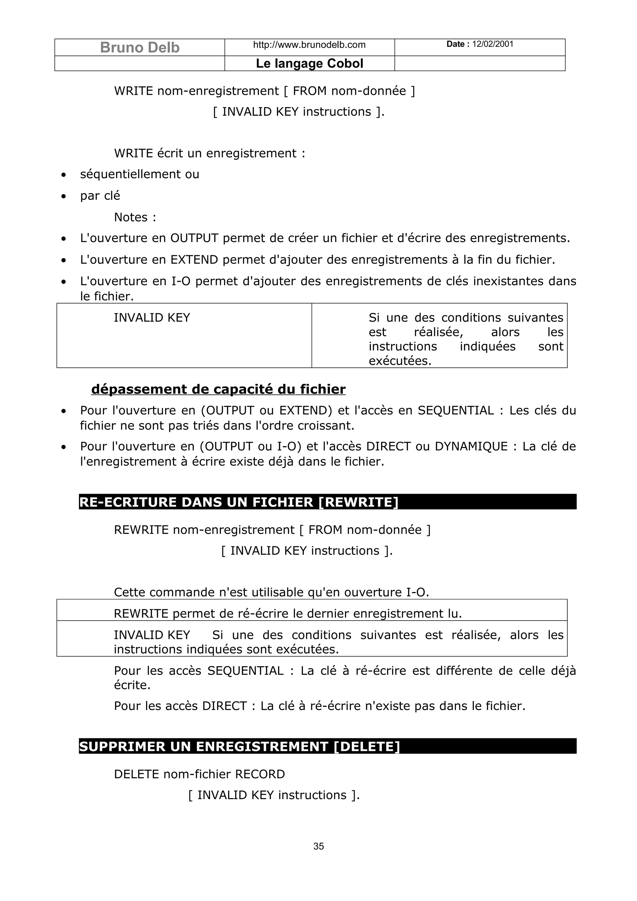 Bruno Delb                http://www.brunodelb.com               Date : 12/02/2001

                                 Le langage Cobol

         WRITE nom-enregistrement [ FROM nom-donnée ]
                          [ INVALID KEY instructions ].


         WRITE écrit un enregistrement :
•   séquentiellement ou
•   par clé
         Notes :
•   L'ouverture en OUTPUT permet de créer un fichier et d'écrire des enregistrements.
•   L'ouverture en EXTEND permet d'ajouter des enregistrements à la fin du fichier.
•   L'ouverture en I-O permet d'ajouter des enregistrements de clés inexistantes dans
    le fichier.
         INVALID KEY                                        Si une des conditions suivantes
                                                            est     réalisée,    alors  les
                                                            instructions    indiquées  sont
                                                            exécutées.

     dépassement de capacité du fichier
•   Pour l'ouverture en (OUTPUT ou EXTEND) et l'accès en SEQUENTIAL : Les clés du
    fichier ne sont pas triés dans l'ordre croissant.
•   Pour l'ouverture en (OUTPUT ou I-O) et l'accès DIRECT ou DYNAMIQUE : La clé de
    l'enregistrement à écrire existe déjà dans le fichier.


    RE-ECRITURE DANS UN FICHIER [REWRITE]

         REWRITE nom-enregistrement [ FROM nom-donnée ]
                           [ INVALID KEY instructions ].


         Cette commande n'est utilisable qu'en ouverture I-O.
         REWRITE permet de ré-écrire le dernier enregistrement lu.
         INVALID KEY       Si une des conditions suivantes est réalisée, alors les
         instructions indiquées sont exécutées.
         Pour les accès SEQUENTIAL : La clé à ré-écrire est différente de celle déjà
         écrite.
         Pour les accès DIRECT : La clé à ré-écrire n'existe pas dans le fichier.


    SUPPRIMER UN ENREGISTREMENT [DELETE]

         DELETE nom-fichier RECORD
                     [ INVALID KEY instructions ].



                                             35
 
