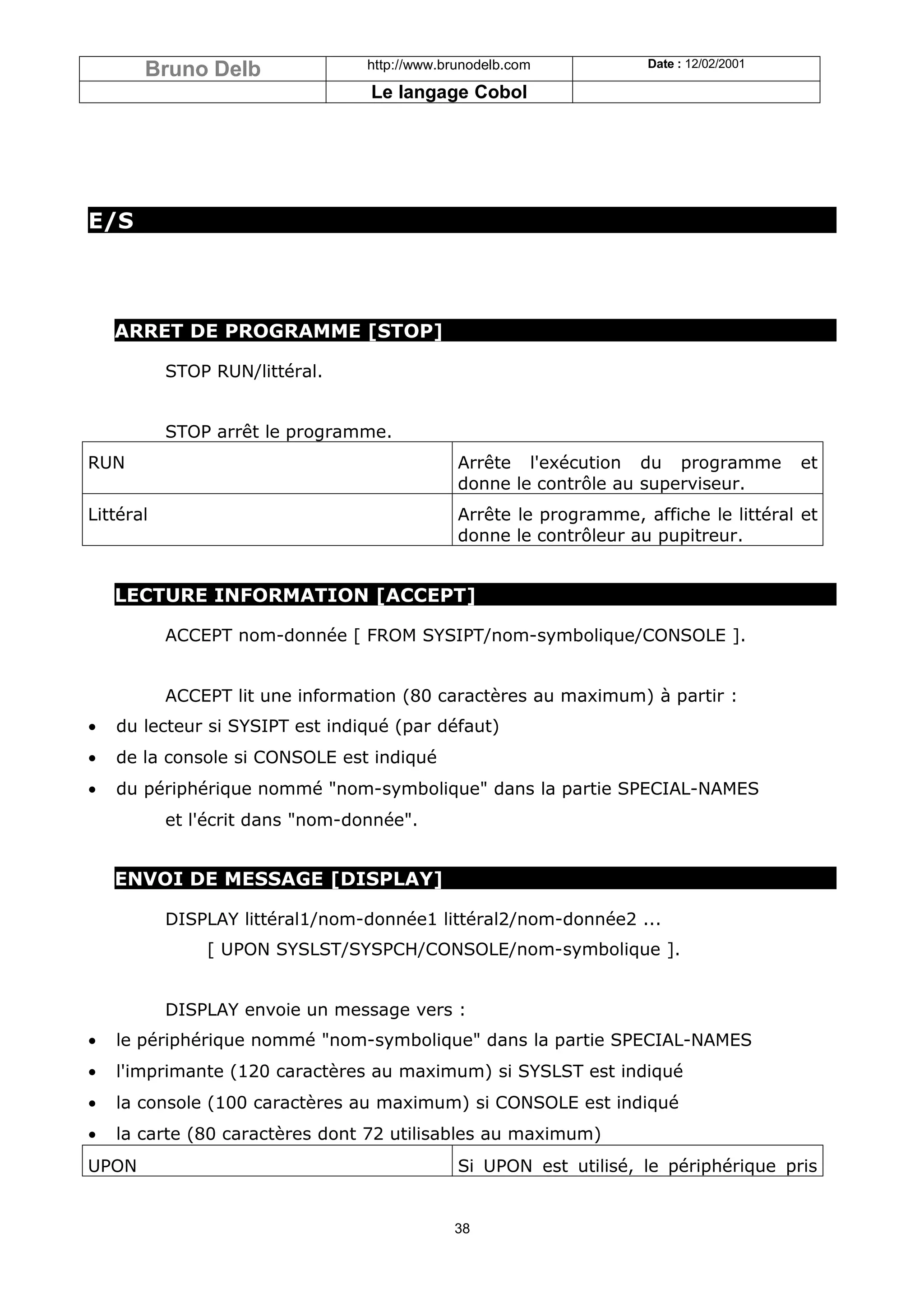 Bruno Delb                 http://www.brunodelb.com           Date : 12/02/2001

                                  Le langage Cobol




E/S




    ARRET DE PROGRAMME [STOP]

           STOP RUN/littéral.


           STOP arrêt le programme.
RUN                                            Arrête l'exécution du programme           et
                                               donne le contrôle au superviseur.
Littéral                                       Arrête le programme, affiche le littéral et
                                               donne le contrôleur au pupitreur.


    LECTURE INFORMATION [ACCEPT]

           ACCEPT nom-donnée [ FROM SYSIPT/nom-symbolique/CONSOLE ].


           ACCEPT lit une information (80 caractères au maximum) à partir :
•   du lecteur si SYSIPT est indiqué (par défaut)
•   de la console si CONSOLE est indiqué
•   du périphérique nommé "nom-symbolique" dans la partie SPECIAL-NAMES
           et l'écrit dans "nom-donnée".


    ENVOI DE MESSAGE [DISPLAY]

           DISPLAY littéral1/nom-donnée1 littéral2/nom-donnée2 ...
               [ UPON SYSLST/SYSPCH/CONSOLE/nom-symbolique ].


           DISPLAY envoie un message vers :
•   le périphérique nommé "nom-symbolique" dans la partie SPECIAL-NAMES
•   l'imprimante (120 caractères au maximum) si SYSLST est indiqué
•   la console (100 caractères au maximum) si CONSOLE est indiqué
•   la carte (80 caractères dont 72 utilisables au maximum)
UPON                                           Si UPON est utilisé, le périphérique pris


                                              38
 