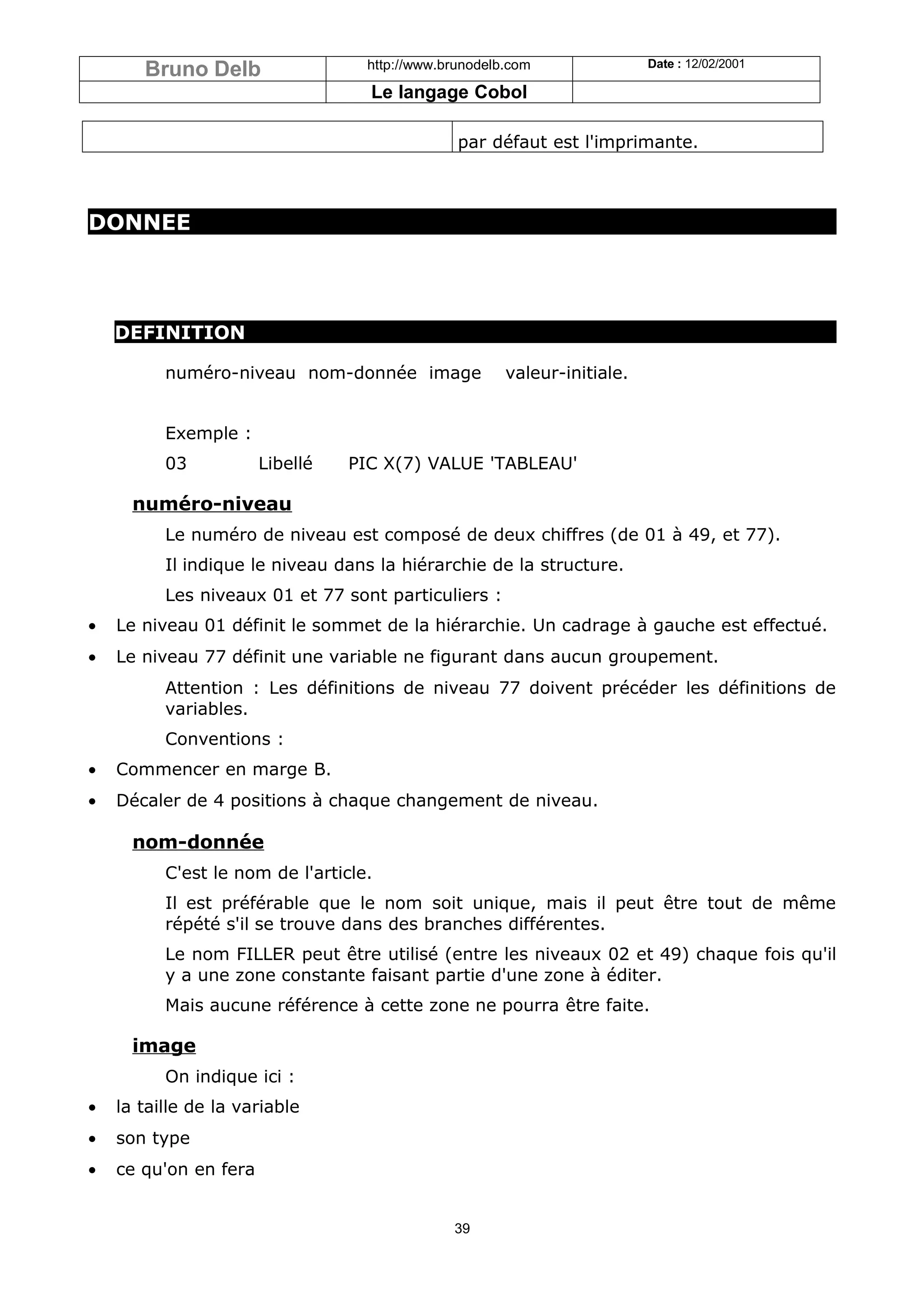 Bruno Delb                  http://www.brunodelb.com               Date : 12/02/2001

                                   Le langage Cobol

                                                par défaut est l'imprimante.



DONNEE




    DEFINITION

          numéro-niveau nom-donnée image               valeur-initiale.


          Exemple :
          03           Libellé   PIC X(7) VALUE 'TABLEAU'

      numéro-niveau
          Le numéro de niveau est composé de deux chiffres (de 01 à 49, et 77).
          Il indique le niveau dans la hiérarchie de la structure.
          Les niveaux 01 et 77 sont particuliers :
•   Le niveau 01 définit le sommet de la hiérarchie. Un cadrage à gauche est effectué.
•   Le niveau 77 définit une variable ne figurant dans aucun groupement.
          Attention : Les définitions de niveau 77 doivent précéder les définitions de
          variables.
          Conventions :
•   Commencer en marge B.
•   Décaler de 4 positions à chaque changement de niveau.

      nom-donnée
          C'est le nom de l'article.
          Il est préférable que le nom soit unique, mais il peut être tout de même
          répété s'il se trouve dans des branches différentes.
          Le nom FILLER peut être utilisé (entre les niveaux 02 et 49) chaque fois qu'il
          y a une zone constante faisant partie d'une zone à éditer.
          Mais aucune référence à cette zone ne pourra être faite.

      image
          On indique ici :
•   la taille de la variable
•   son type
•   ce qu'on en fera


                                               39
 