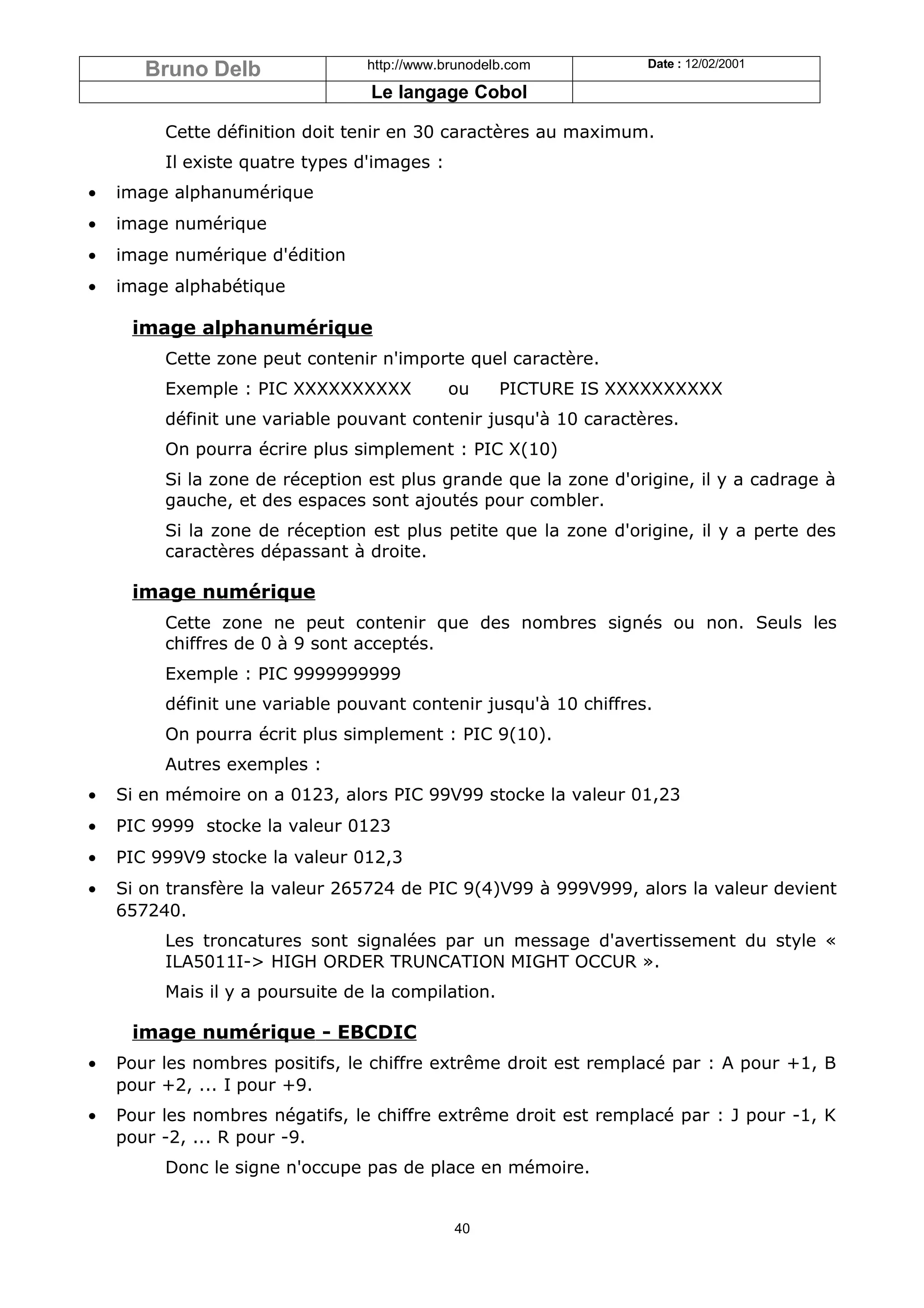 Bruno Delb                http://www.brunodelb.com         Date : 12/02/2001

                                 Le langage Cobol

         Cette définition doit tenir en 30 caractères au maximum.
         Il existe quatre types d'images :
•   image alphanumérique
•   image numérique
•   image numérique d'édition
•   image alphabétique

     image alphanumérique
         Cette zone peut contenir n'importe quel caractère.
         Exemple : PIC XXXXXXXXXX            ou     PICTURE IS XXXXXXXXXX
         définit une variable pouvant contenir jusqu'à 10 caractères.
         On pourra écrire plus simplement : PIC X(10)
         Si la zone de réception est plus grande que la zone d'origine, il y a cadrage à
         gauche, et des espaces sont ajoutés pour combler.
         Si la zone de réception est plus petite que la zone d'origine, il y a perte des
         caractères dépassant à droite.

     image numérique
         Cette zone ne peut contenir que des nombres signés ou non. Seuls les
         chiffres de 0 à 9 sont acceptés.
         Exemple : PIC 9999999999
         définit une variable pouvant contenir jusqu'à 10 chiffres.
         On pourra écrit plus simplement : PIC 9(10).
         Autres exemples :
•   Si en mémoire on a 0123, alors PIC 99V99 stocke la valeur 01,23
•   PIC 9999 stocke la valeur 0123
•   PIC 999V9 stocke la valeur 012,3
•   Si on transfère la valeur 265724 de PIC 9(4)V99 à 999V999, alors la valeur devient
    657240.
         Les troncatures sont signalées par un message d'avertissement du style «
         ILA5011I-> HIGH ORDER TRUNCATION MIGHT OCCUR ».
         Mais il y a poursuite de la compilation.

     image numérique - EBCDIC
•   Pour les nombres positifs, le chiffre extrême droit est remplacé par : A pour +1, B
    pour +2, ... I pour +9.
•   Pour les nombres négatifs, le chiffre extrême droit est remplacé par : J pour -1, K
    pour -2, ... R pour -9.
         Donc le signe n'occupe pas de place en mémoire.


                                             40
 