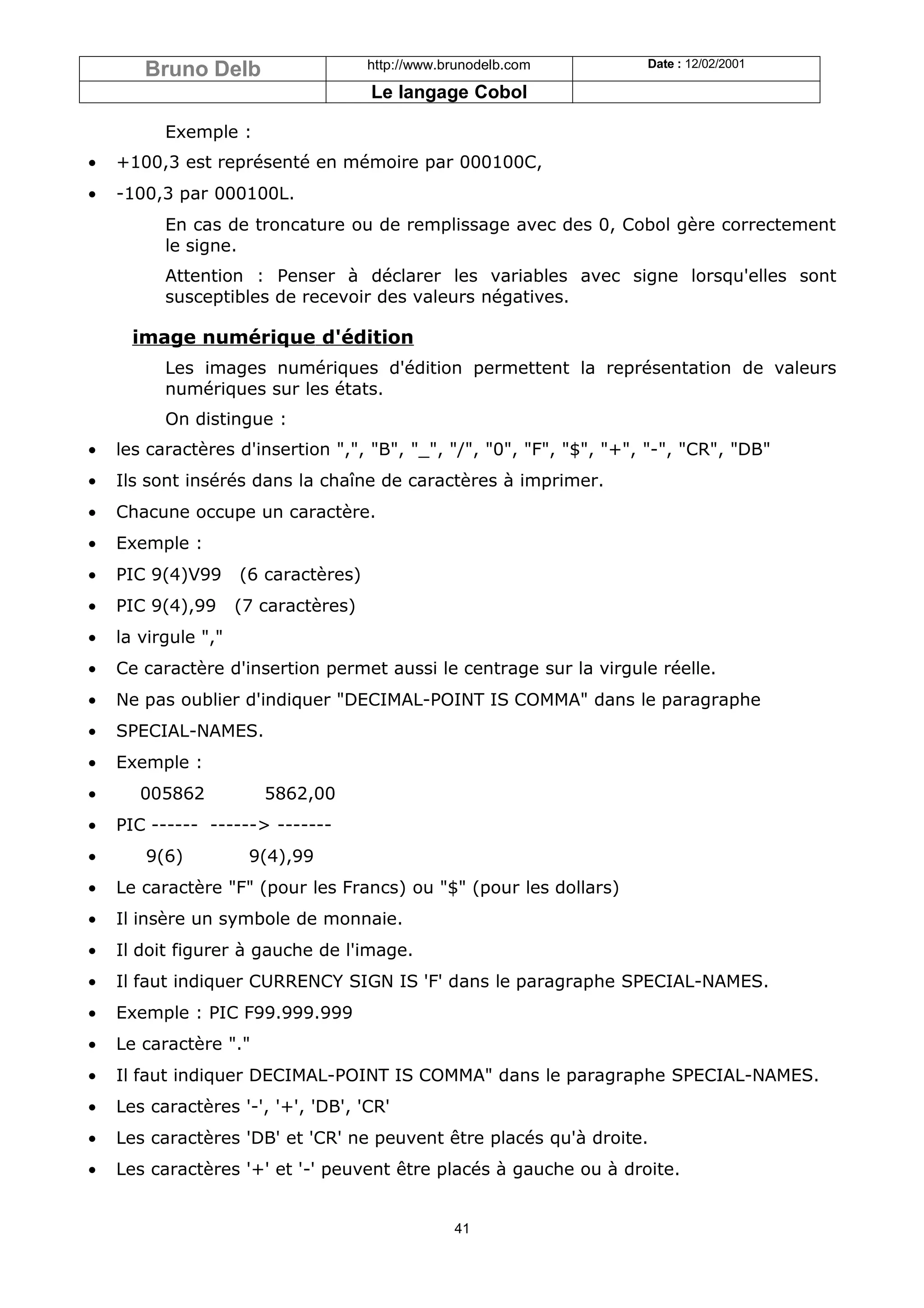 Bruno Delb                     http://www.brunodelb.com        Date : 12/02/2001

                                      Le langage Cobol

          Exemple :
•   +100,3 est représenté en mémoire par 000100C,
•   -100,3 par 000100L.
          En cas de troncature ou de remplissage avec des 0, Cobol gère correctement
          le signe.
          Attention : Penser à déclarer les variables avec signe lorsqu'elles sont
          susceptibles de recevoir des valeurs négatives.

      image numérique d'édition
          Les images numériques d'édition permettent la représentation de valeurs
          numériques sur les états.
          On distingue :
•   les caractères d'insertion ",", "B", "_", "/", "0", "F", "$", "+", "-", "CR", "DB"
•   Ils sont insérés dans la chaîne de caractères à imprimer.
•   Chacune occupe un caractère.
•   Exemple :
•   PIC 9(4)V99      (6 caractères)
•   PIC 9(4),99      (7 caractères)
•   la virgule ","
•   Ce caractère d'insertion permet aussi le centrage sur la virgule réelle.
•   Ne pas oublier d'indiquer "DECIMAL-POINT IS COMMA" dans le paragraphe
•   SPECIAL-NAMES.
•   Exemple :
•      005862           5862,00
•   PIC ------ ------> -------
•      9(6)           9(4),99
•   Le caractère "F" (pour les Francs) ou "$" (pour les dollars)
•   Il insère un symbole de monnaie.
•   Il doit figurer à gauche de l'image.
•   Il faut indiquer CURRENCY SIGN IS 'F' dans le paragraphe SPECIAL-NAMES.
•   Exemple : PIC F99.999.999
•   Le caractère "."
•   Il faut indiquer DECIMAL-POINT IS COMMA" dans le paragraphe SPECIAL-NAMES.
•   Les caractères '-', '+', 'DB', 'CR'
•   Les caractères 'DB' et 'CR' ne peuvent être placés qu'à droite.
•   Les caractères '+' et '-' peuvent être placés à gauche ou à droite.


                                                  41
 