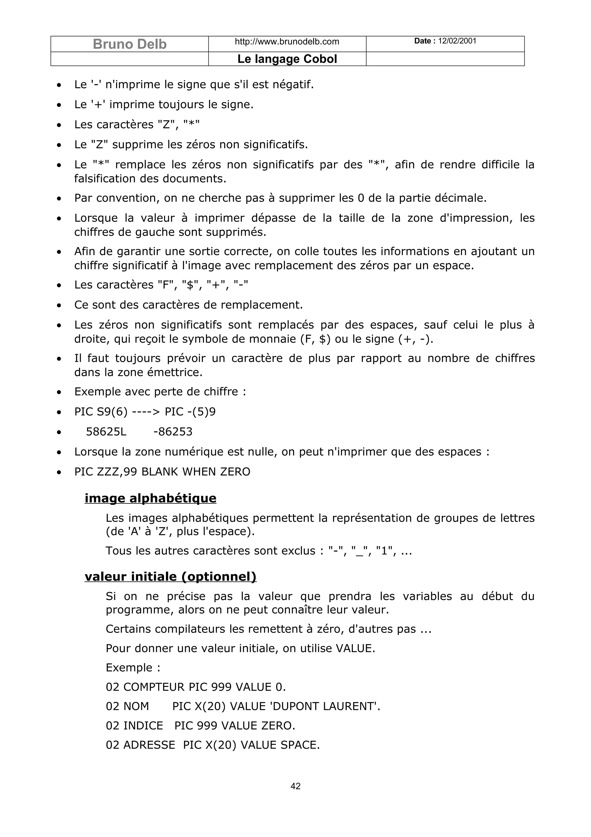 Bruno Delb                  http://www.brunodelb.com             Date : 12/02/2001

                                   Le langage Cobol

•   Le '-' n'imprime le signe que s'il est négatif.
•   Le '+' imprime toujours le signe.
•   Les caractères "Z", "*"
•   Le "Z" supprime les zéros non significatifs.
•   Le "*" remplace les zéros non significatifs par des "*", afin de rendre difficile la
    falsification des documents.
•   Par convention, on ne cherche pas à supprimer les 0 de la partie décimale.
•   Lorsque la valeur à imprimer dépasse de la taille de la zone d'impression, les
    chiffres de gauche sont supprimés.
•   Afin de garantir une sortie correcte, on colle toutes les informations en ajoutant un
    chiffre significatif à l'image avec remplacement des zéros par un espace.
•   Les caractères "F", "$", "+", "-"
•   Ce sont des caractères de remplacement.
•   Les zéros non significatifs sont remplacés par des espaces, sauf celui le plus à
    droite, qui reçoit le symbole de monnaie (F, $) ou le signe (+, -).
•   Il faut toujours prévoir un caractère de plus par rapport au nombre de chiffres
    dans la zone émettrice.
•   Exemple avec perte de chiffre :
•   PIC S9(6) ----> PIC -(5)9
•     58625L       -86253
•   Lorsque la zone numérique est nulle, on peut n'imprimer que des espaces :
•   PIC ZZZ,99 BLANK WHEN ZERO

      image alphabétique
          Les images alphabétiques permettent la représentation de groupes de lettres
          (de 'A' à 'Z', plus l'espace).
          Tous les autres caractères sont exclus : "-", "_", "1", ...

      valeur initiale (optionnel)
          Si on ne précise pas la valeur que prendra les variables au début du
          programme, alors on ne peut connaître leur valeur.
          Certains compilateurs les remettent à zéro, d'autres pas ...
          Pour donner une valeur initiale, on utilise VALUE.
          Exemple :
          02 COMPTEUR PIC 999 VALUE 0.
          02 NOM       PIC X(20) VALUE 'DUPONT LAURENT'.
          02 INDICE    PIC 999 VALUE ZERO.
          02 ADRESSE PIC X(20) VALUE SPACE.


                                               42
 
