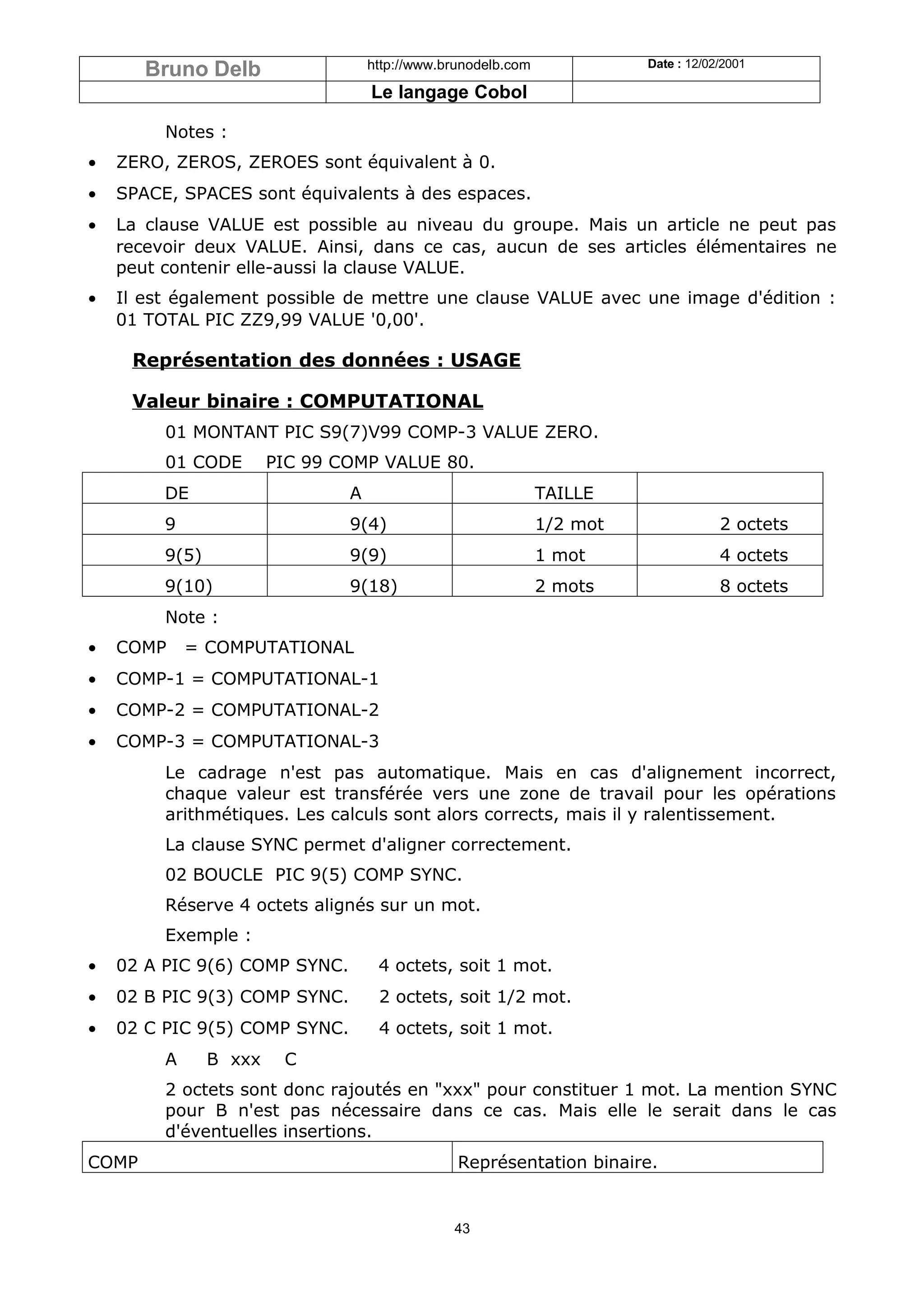 Bruno Delb                   http://www.brunodelb.com             Date : 12/02/2001

                                    Le langage Cobol

         Notes :
•   ZERO, ZEROS, ZEROES sont équivalent à 0.
•   SPACE, SPACES sont équivalents à des espaces.
•   La clause VALUE est possible au niveau du groupe. Mais un article ne peut pas
    recevoir deux VALUE. Ainsi, dans ce cas, aucun de ses articles élémentaires ne
    peut contenir elle-aussi la clause VALUE.
•   Il est également possible de mettre une clause VALUE avec une image d'édition :
    01 TOTAL PIC ZZ9,99 VALUE '0,00'.

     Représentation des données : USAGE

     Valeur binaire : COMPUTATIONAL
         01 MONTANT PIC S9(7)V99 COMP-3 VALUE ZERO.
         01 CODE        PIC 99 COMP VALUE 80.
         DE                     A                              TAILLE
         9                      9(4)                           1/2 mot               2 octets
         9(5)                   9(9)                           1 mot                 4 octets
         9(10)                  9(18)                          2 mots                8 octets
         Note :
•   COMP     = COMPUTATIONAL
•   COMP-1 = COMPUTATIONAL-1
•   COMP-2 = COMPUTATIONAL-2
•   COMP-3 = COMPUTATIONAL-3
         Le cadrage n'est pas automatique. Mais en cas d'alignement incorrect,
         chaque valeur est transférée vers une zone de travail pour les opérations
         arithmétiques. Les calculs sont alors corrects, mais il y ralentissement.
         La clause SYNC permet d'aligner correctement.
         02 BOUCLE PIC 9(5) COMP SYNC.
         Réserve 4 octets alignés sur un mot.
         Exemple :
•   02 A PIC 9(6) COMP SYNC.         4 octets, soit 1 mot.
•   02 B PIC 9(3) COMP SYNC.         2 octets, soit 1/2 mot.
•   02 C PIC 9(5) COMP SYNC.         4 octets, soit 1 mot.
         A      B xxx    C
         2 octets sont donc rajoutés en "xxx" pour constituer 1 mot. La mention SYNC
         pour B n'est pas nécessaire dans ce cas. Mais elle le serait dans le cas
         d'éventuelles insertions.
COMP                                             Représentation binaire.


                                                43
 