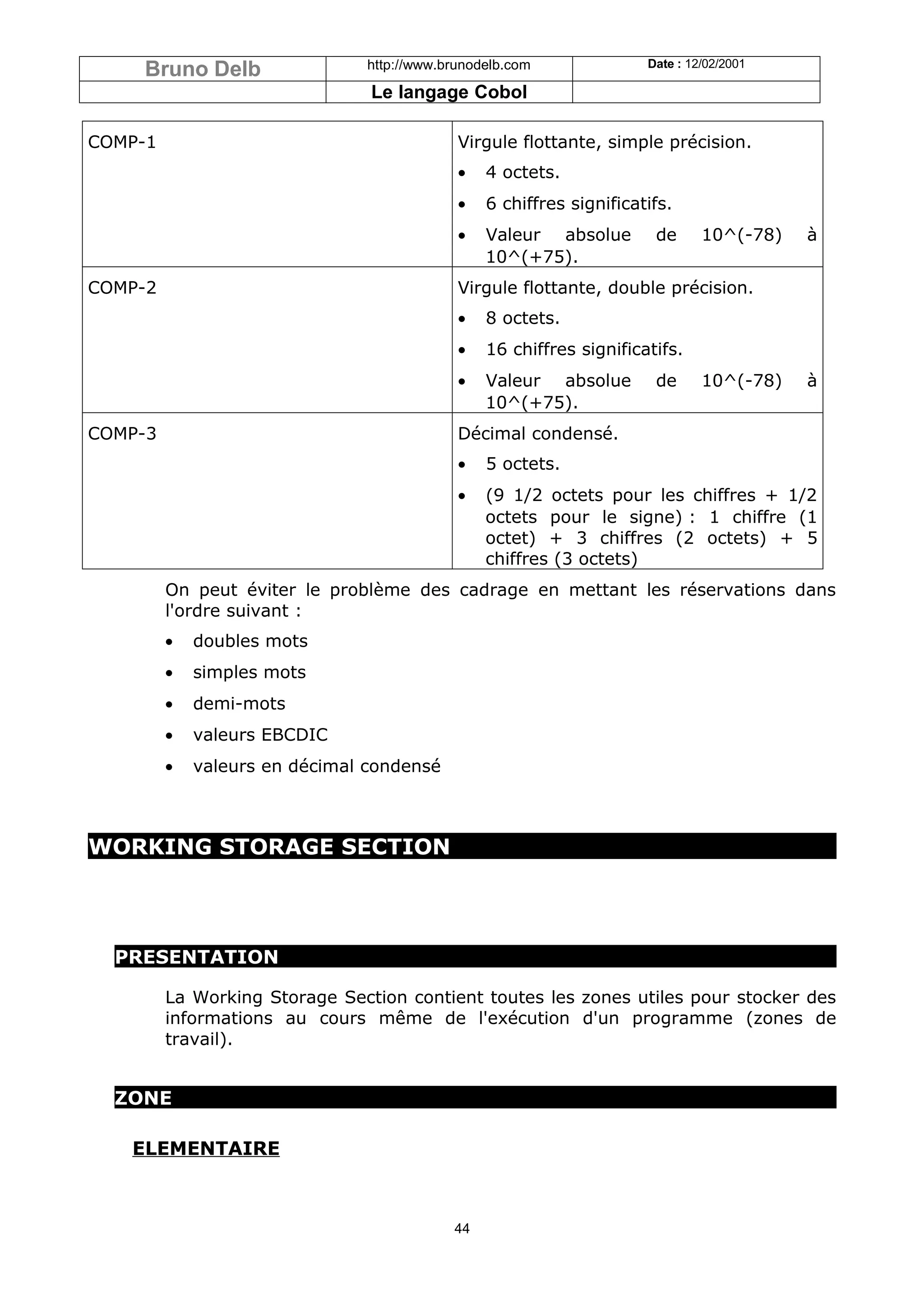 Bruno Delb                 http://www.brunodelb.com              Date : 12/02/2001

                                Le langage Cobol

COMP-1                                      Virgule flottante, simple précision.
                                            •   4 octets.
                                            •   6 chiffres significatifs.
                                            •   Valeur absolue        de      10^(-78)   à
                                                10^(+75).
COMP-2                                      Virgule flottante, double précision.
                                            •   8 octets.
                                            •   16 chiffres significatifs.
                                            •   Valeur absolue        de      10^(-78)   à
                                                10^(+75).
COMP-3                                      Décimal condensé.
                                            •   5 octets.
                                            •   (9 1/2 octets pour les chiffres + 1/2
                                                octets pour le signe) : 1 chiffre (1
                                                octet) + 3 chiffres (2 octets) + 5
                                                chiffres (3 octets)
         On peut éviter le problème des cadrage en mettant les réservations dans
         l'ordre suivant :
         •   doubles mots
         •   simples mots
         •   demi-mots
         •   valeurs EBCDIC
         •   valeurs en décimal condensé



WORKING STORAGE SECTION




  PRESENTATION

         La Working Storage Section contient toutes les zones utiles pour stocker des
         informations au cours même de l'exécution d'un programme (zones de
         travail).


  ZONE

   ELEMENTAIRE



                                           44
 