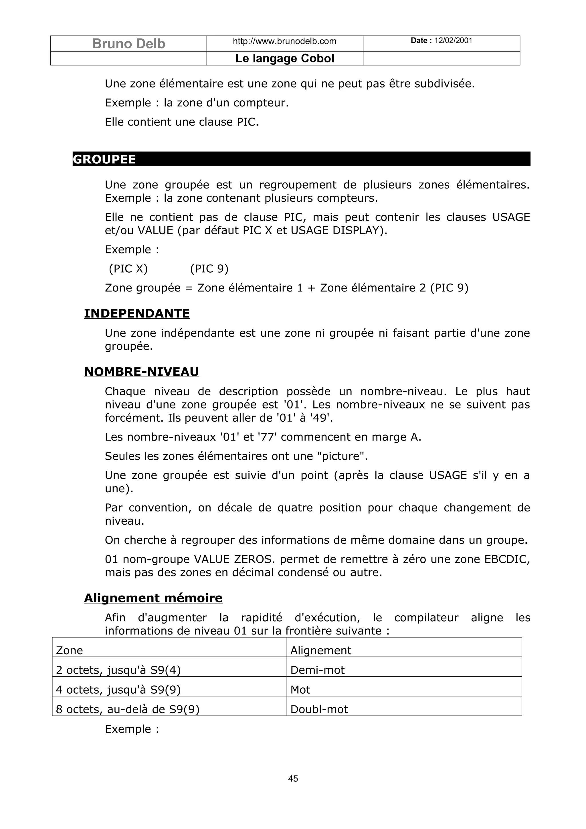 Bruno Delb                  http://www.brunodelb.com   Date : 12/02/2001

                                    Le langage Cobol

         Une zone élémentaire est une zone qui ne peut pas être subdivisée.
         Exemple : la zone d'un compteur.
         Elle contient une clause PIC.


   GROUPEE

         Une zone groupée est un regroupement de plusieurs zones élémentaires.
         Exemple : la zone contenant plusieurs compteurs.
         Elle ne contient pas de clause PIC, mais peut contenir les clauses USAGE
         et/ou VALUE (par défaut PIC X et USAGE DISPLAY).
         Exemple :
          (PIC X)         (PIC 9)
         Zone groupée = Zone élémentaire 1 + Zone élémentaire 2 (PIC 9)

       INDEPENDANTE
         Une zone indépendante est une zone ni groupée ni faisant partie d'une zone
         groupée.

       NOMBRE-NIVEAU
         Chaque niveau de description possède un nombre-niveau. Le plus haut
         niveau d'une zone groupée est '01'. Les nombre-niveaux ne se suivent pas
         forcément. Ils peuvent aller de '01' à '49'.
         Les nombre-niveaux '01' et '77' commencent en marge A.
         Seules les zones élémentaires ont une "picture".
         Une zone groupée est suivie d'un point (après la clause USAGE s'il y en a
         une).
         Par convention, on décale de quatre position pour chaque changement de
         niveau.
         On cherche à regrouper des informations de même domaine dans un groupe.
         01 nom-groupe VALUE ZEROS. permet de remettre à zéro une zone EBCDIC,
         mais pas des zones en décimal condensé ou autre.

       Alignement mémoire
         Afin d'augmenter la rapidité d'exécution, le compilateur              aligne   les
         informations de niveau 01 sur la frontière suivante :
Zone                                             Alignement
2 octets, jusqu'à S9(4)                          Demi-mot
4 octets, jusqu'à S9(9)                          Mot
8 octets, au-delà de S9(9)                       Doubl-mot
         Exemple :



                                                45
 