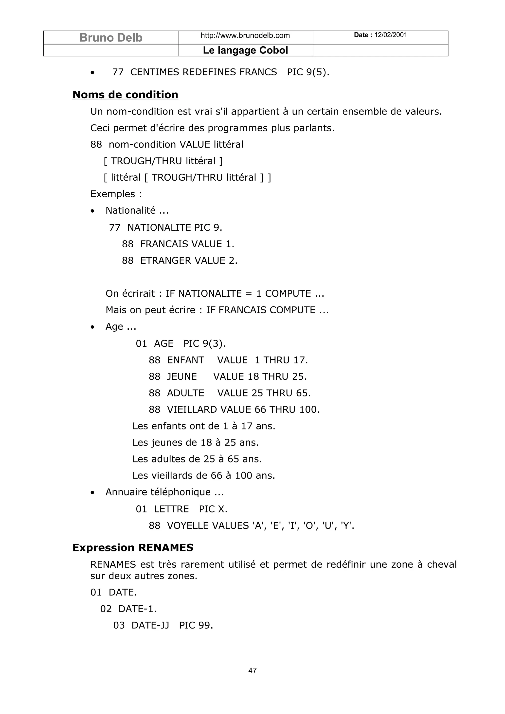 Bruno Delb                 http://www.brunodelb.com           Date : 12/02/2001

                            Le langage Cobol

  •     77 CENTIMES REDEFINES FRANCS               PIC 9(5).

Noms de condition
  Un nom-condition est vrai s'il appartient à un certain ensemble de valeurs.
  Ceci permet d'écrire des programmes plus parlants.
  88 nom-condition VALUE littéral
      [ TROUGH/THRU littéral ]
      [ littéral [ TROUGH/THRU littéral ] ]
  Exemples :
  •   Nationalité ...
       77 NATIONALITE PIC 9.
          88 FRANCAIS VALUE 1.
          88 ETRANGER VALUE 2.


      On écrirait : IF NATIONALITE = 1 COMPUTE ...
      Mais on peut écrire : IF FRANCAIS COMPUTE ...
  •   Age ...
             01 AGE     PIC 9(3).
                88 ENFANT         VALUE 1 THRU 17.
                88 JEUNE       VALUE 18 THRU 25.
                88 ADULTE         VALUE 25 THRU 65.
                88 VIEILLARD VALUE 66 THRU 100.
            Les enfants ont de 1 à 17 ans.
            Les jeunes de 18 à 25 ans.
            Les adultes de 25 à 65 ans.
            Les vieillards de 66 à 100 ans.
  •   Annuaire téléphonique ...
             01 LETTRE      PIC X.
                88 VOYELLE VALUES 'A', 'E', 'I', 'O', 'U', 'Y'.

Expression RENAMES
  RENAMES est très rarement utilisé et permet de redéfinir une zone à cheval
  sur deux autres zones.
  01 DATE.
      02 DATE-1.
        03 DATE-JJ      PIC 99.



                                        47
 
