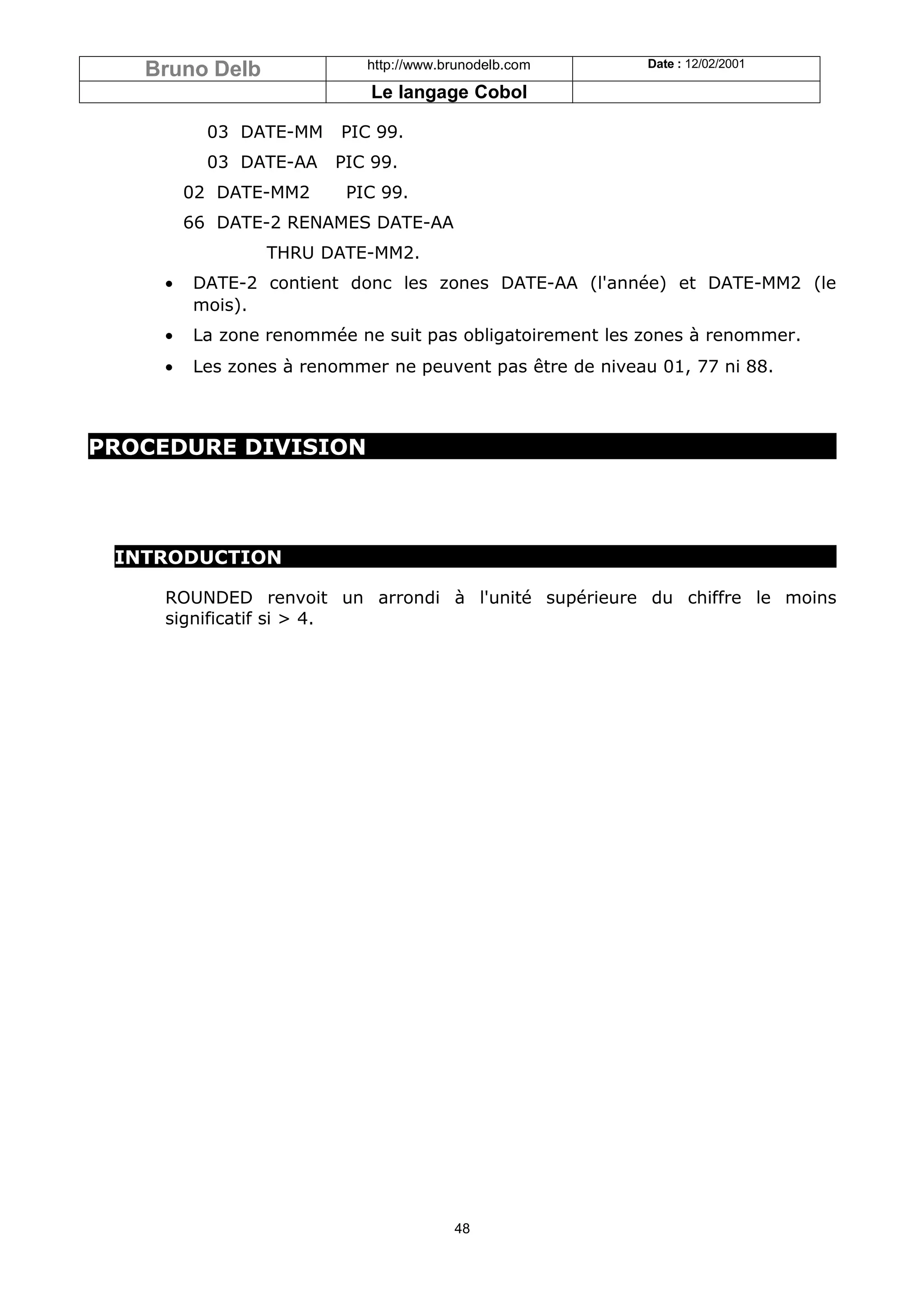 Bruno Delb              http://www.brunodelb.com       Date : 12/02/2001

                           Le langage Cobol

          03 DATE-MM    PIC 99.
          03 DATE-AA   PIC 99.
        02 DATE-MM2     PIC 99.
        66 DATE-2 RENAMES DATE-AA
                THRU DATE-MM2.
    •   DATE-2 contient donc les zones DATE-AA (l'année) et DATE-MM2 (le
        mois).
    •   La zone renommée ne suit pas obligatoirement les zones à renommer.
    •   Les zones à renommer ne peuvent pas être de niveau 01, 77 ni 88.



PROCEDURE DIVISION




 INTRODUCTION

    ROUNDED renvoit un arrondi à l'unité supérieure du chiffre le moins
    significatif si > 4.




                                       48
 