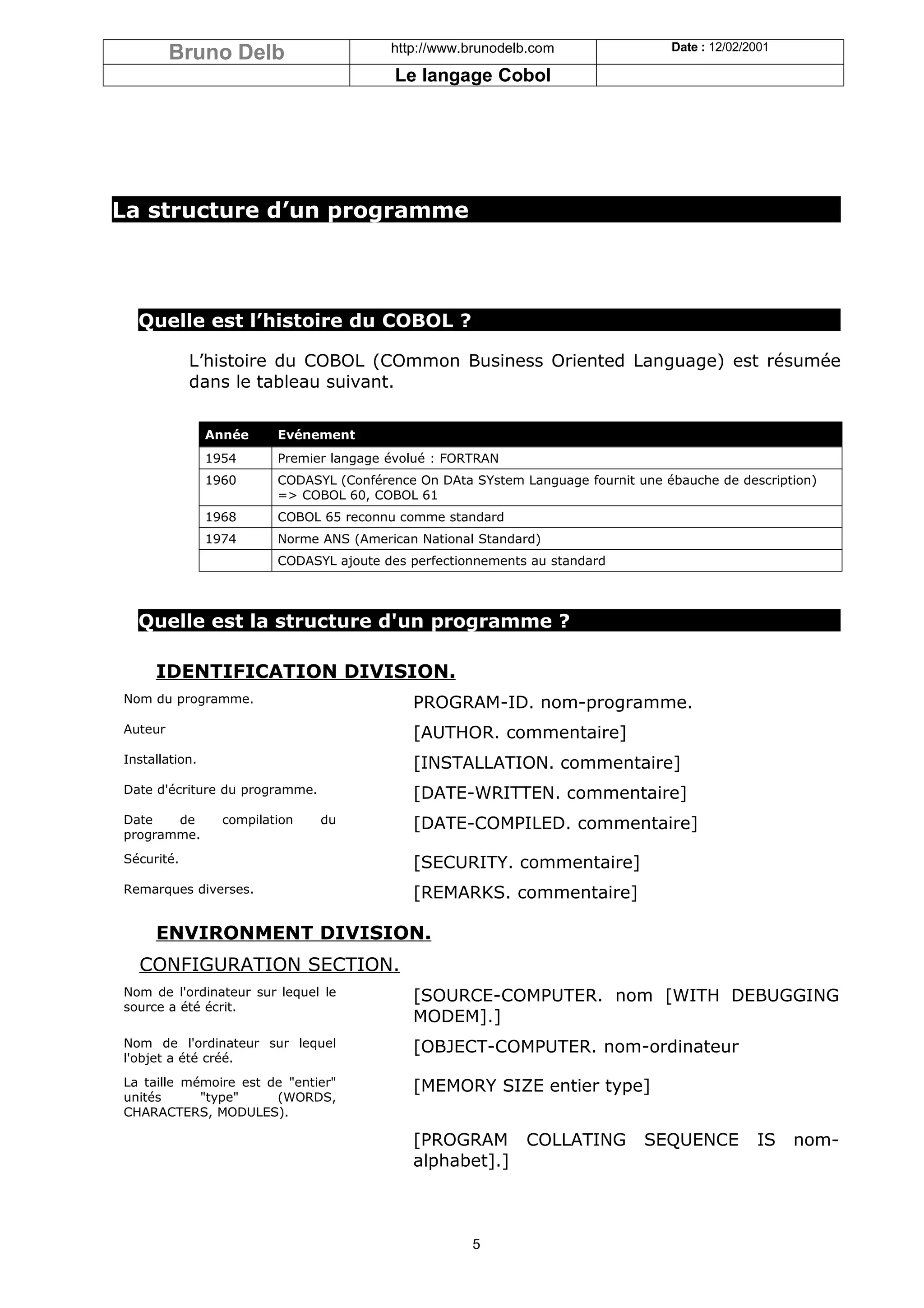 Bruno Delb                       http://www.brunodelb.com                 Date : 12/02/2001

                                           Le langage Cobol




La structure d’un programme




  Quelle est l’histoire du COBOL ?

            L’histoire du COBOL (COmmon Business Oriented Language) est résumée
            dans le tableau suivant.


                Année     Evénement
                1954      Premier langage évolué : FORTRAN
                1960      CODASYL (Conférence On DAta SYstem Language fournit une ébauche de description)
                          => COBOL 60, COBOL 61
                1968      COBOL 65 reconnu comme standard
                1974      Norme ANS (American National Standard)
                          CODASYL ajoute des perfectionnements au standard




  Quelle est la structure d'un programme ?

     IDENTIFICATION DIVISION.
Nom du programme.                            PROGRAM-ID. nom-programme.
Auteur                                       [AUTHOR. commentaire]
Installation.                                [INSTALLATION. commentaire]
Date d'écriture du programme.                [DATE-WRITTEN. commentaire]
Date   de         compilation   du           [DATE-COMPILED. commentaire]
programme.
Sécurité.                                    [SECURITY. commentaire]
Remarques diverses.                          [REMARKS. commentaire]

     ENVIRONMENT DIVISION.
  CONFIGURATION SECTION.
Nom de l'ordinateur sur lequel le            [SOURCE-COMPUTER. nom [WITH DEBUGGING
source a été écrit.
                                             MODEM].]
Nom de l'ordinateur sur lequel               [OBJECT-COMPUTER. nom-ordinateur
l'objet a été créé.
La taille mémoire est de "entier"            [MEMORY SIZE entier type]
unités      "type"     (WORDS,
CHARACTERS, MODULES).

                                             [PROGRAM COLLATING                SEQUENCE          IS    nom-
                                             alphabet].]



                                                      5
 