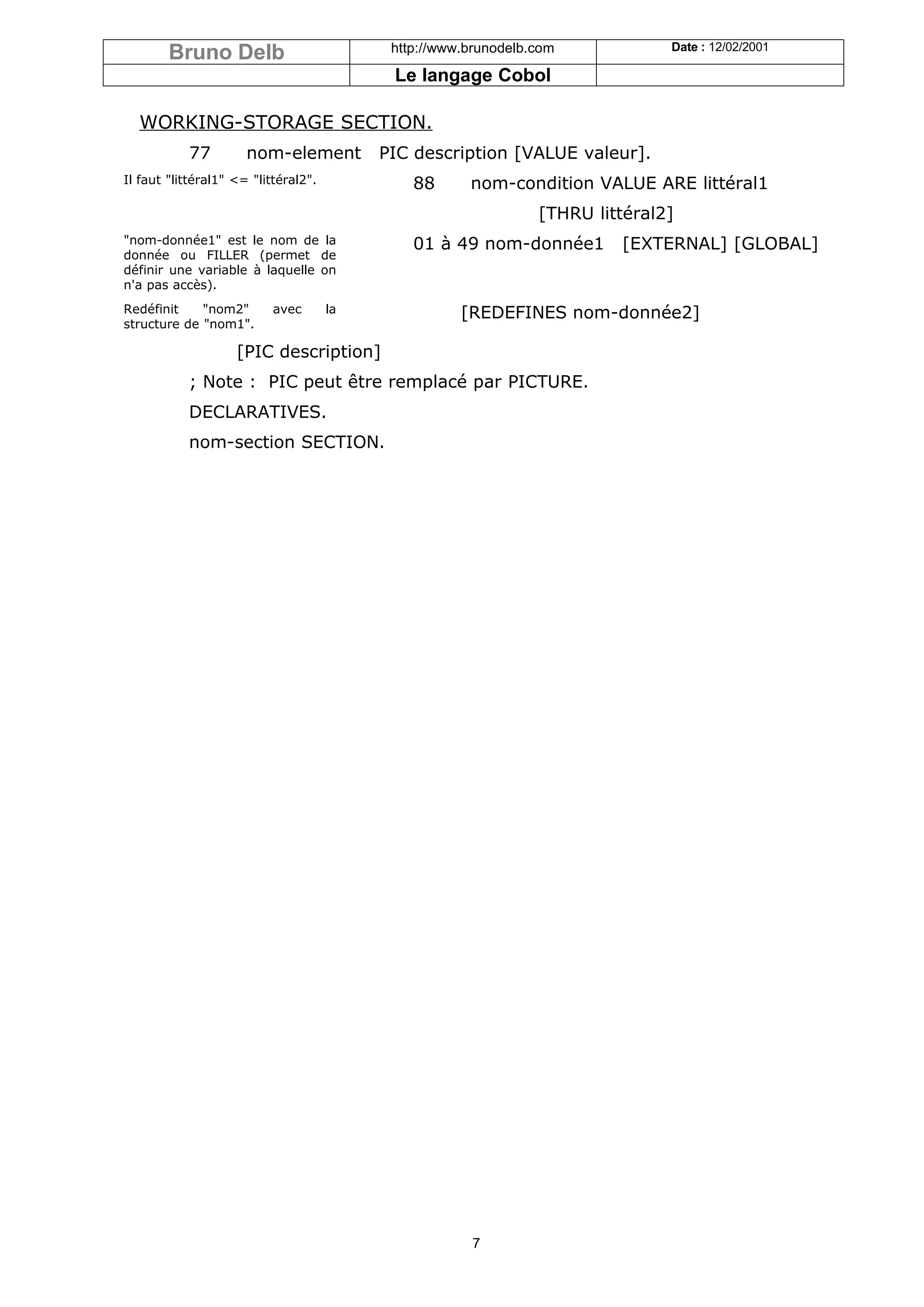 Bruno Delb                          http://www.brunodelb.com            Date : 12/02/2001

                                            Le langage Cobol

  WORKING-STORAGE SECTION.
           77         nom-element          PIC description [VALUE valeur].
Il faut "littéral1" <= "littéral2".            88      nom-condition VALUE ARE littéral1
                                                                 [THRU littéral2]
"nom-donnée1" est le nom de la                 01 à 49 nom-donnée1        [EXTERNAL] [GLOBAL]
donnée ou FILLER (permet de
définir une variable à laquelle on
n'a pas accès).
Redéfinit    "nom2"        avec       la              [REDEFINES nom-donnée2]
structure de "nom1".

                    [PIC description]
           ; Note : PIC peut être remplacé par PICTURE.
           DECLARATIVES.
           nom-section SECTION.




                                                       7
 