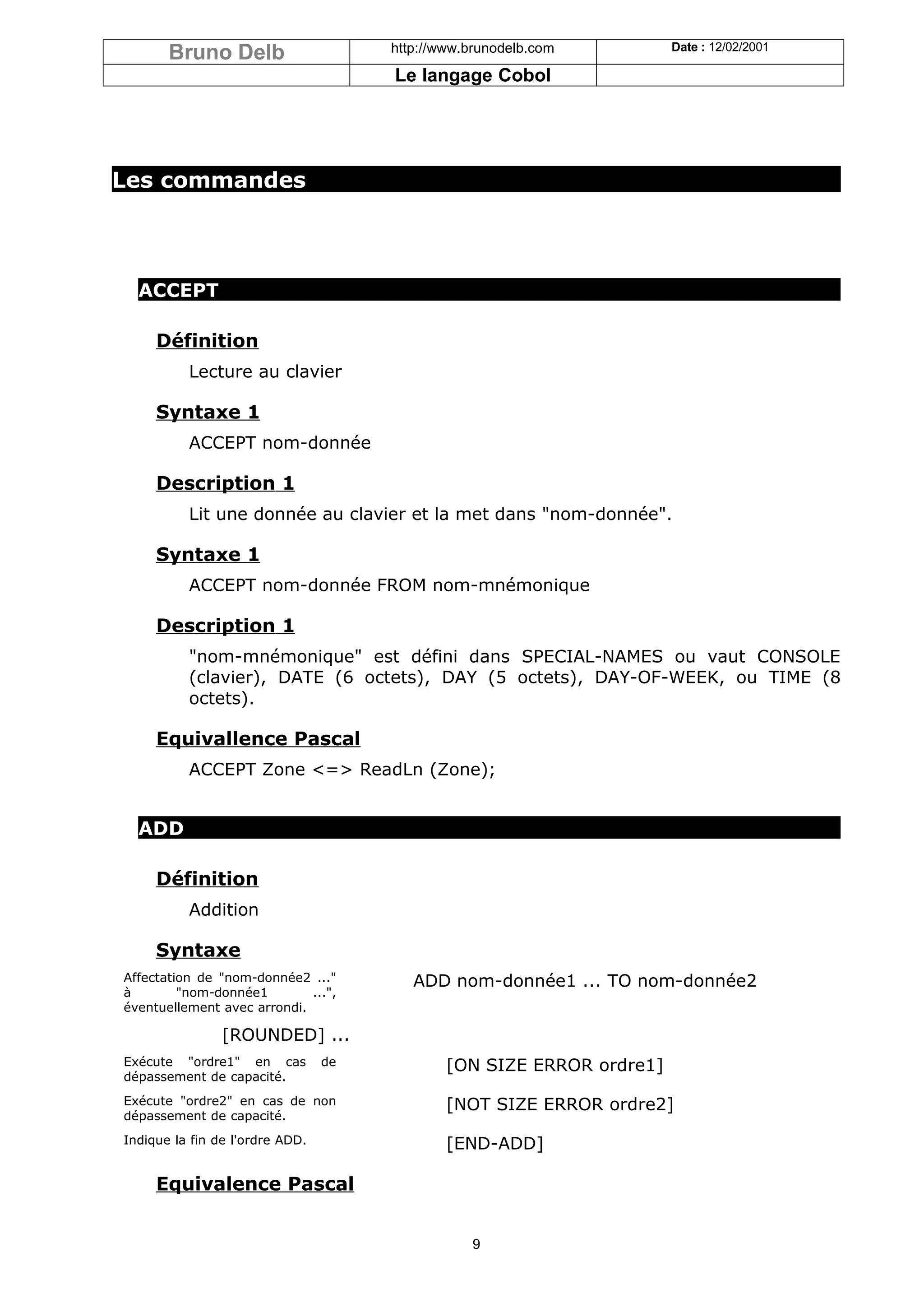 Bruno Delb                     http://www.brunodelb.com         Date : 12/02/2001

                                      Le langage Cobol




Les commandes




  ACCEPT

     Définition
          Lecture au clavier

     Syntaxe 1
          ACCEPT nom-donnée

     Description 1
          Lit une donnée au clavier et la met dans "nom-donnée".

     Syntaxe 1
          ACCEPT nom-donnée FROM nom-mnémonique

     Description 1
          "nom-mnémonique" est défini dans SPECIAL-NAMES ou vaut CONSOLE
          (clavier), DATE (6 octets), DAY (5 octets), DAY-OF-WEEK, ou TIME (8
          octets).

     Equivallence Pascal
          ACCEPT Zone <=> ReadLn (Zone);


  ADD

     Définition
          Addition

     Syntaxe
Affectation de "nom-donnée2 ..."         ADD nom-donnée1 ... TO nom-donnée2
à        "nom-donnée1        ...",
éventuellement avec arrondi.

                [ROUNDED] ...
Exécute "ordre1" en cas          de           [ON SIZE ERROR ordre1]
dépassement de capacité.
Exécute "ordre2" en cas de non                [NOT SIZE ERROR ordre2]
dépassement de capacité.
Indique la fin de l'ordre ADD.                [END-ADD]

     Equivalence Pascal


                                                 9
 